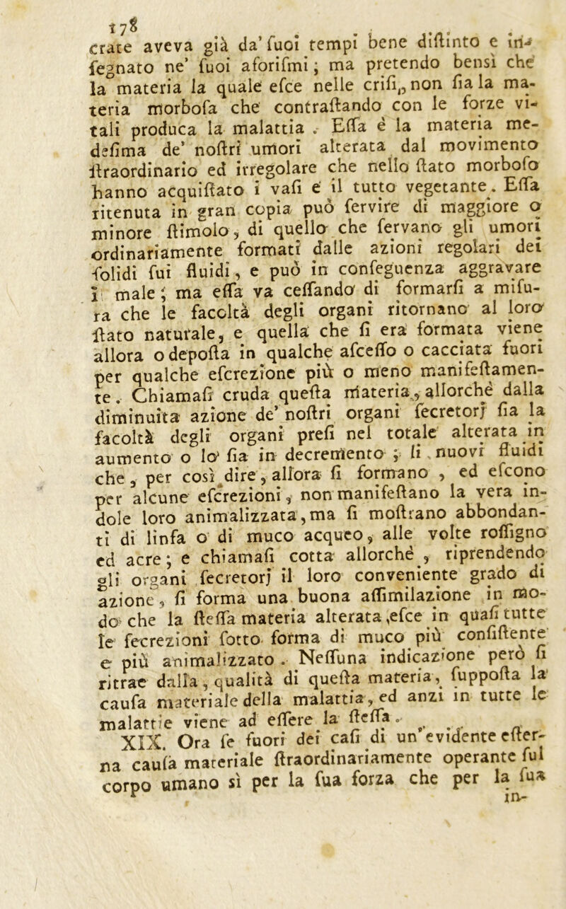 crace aveva già da’Tuoi tempi bene dipinto e iri*^ fegnato ne’ fuoi aforifmi ; ma pretendo bensì che la materia la quale efce nelle crifi^^non fiala ma- teria morbofa che contraftando con le forze vi- tali produca la malattia . Effa e la materia me- defma de* noftri umori alterata dal movimento lìraordinario ed irregolare che nello Rato morbofo hanno acquifìato i vafi e il tutto vegetante. ElTa litenuta in gran copia può fervire di maggiore o minore ftimolo, di quello che fervano gli umori ordinariamente formati dalle azioni regolari dei folidi fui fluidi, e può in confeguenza aggravare li male; ma efla va ceflando di formarli a mifu- ra che le facoltà degli organi ritornano al loro lìato naturale 3 e quella che fi era; formata viene allora o depofla in qualche afcelTo o cacciata fuori per qualche efcrczione più o meno mani fellamen- te , Chiamafs cruda quella nlateria,^ allorché dalla diminuita azione de nollri organi Iccretorj lia la facoltà degli organi prell nel totale alterata iri aumento o Io' Ila in decremento ;= li nuovr fluidi che, per così^dire, allora li formano , ed efeono per alcune eferezionì, non manìfeftano la vera in- dole loro anìmalizzata ,ma fi mollrano abbondan- ti di linfa o di muco acqueo, alle volte rofiigno cd acre; e chìamafi cotta allorché , riprendendo gli organi fecretorj il loro conveniente grado di azione, fi forma una buona aflimilazione in mo- do che la ftefla materia alterata,efce in quali tutte le fecrezioni fotto< forma di muco più confillente’ e più animalizzato . NelTuna indicazmne pero fi ritrae dalla, qualità di quella materia , luppofta la* caufa materiale della malattia, ed anzi in tutte le malattie viene ad eflere la . XIX. Ora fe fuori dei cali di un evidente clter- na caulà materiale flraordinariamente operante fui corpo umano sì per la fua forza che per la fua