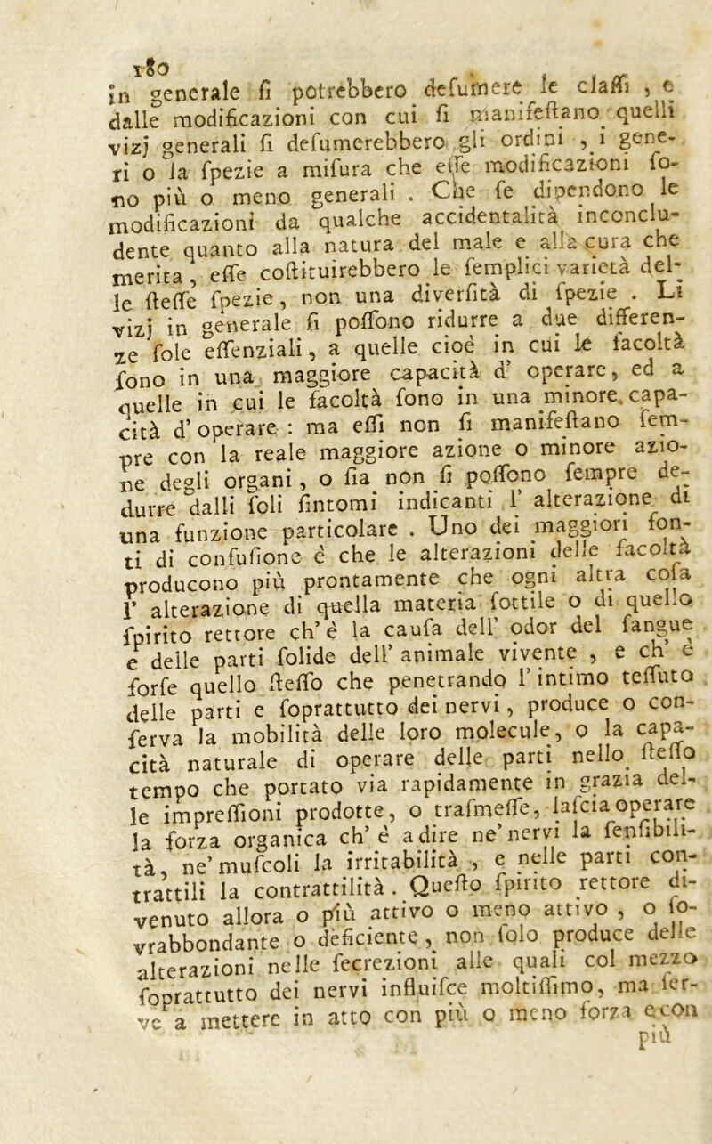 rJo , „ jn generale fi potrebbero òefumeie^le ciaHi , e dalle modificazioni con cui fi K'ianifeftano_ quelli vizj generali fi defumerebbero gli ordini ,_i gene- ri o la fpezie a mifura che eiTe modificazioni fo- no più o meno generali . Che fe dipendono le modificazioni da qualche accidentalità inconclu- dente quanto alla natura del male e alla cura che merita, effe coftituirebbero le feinplici varietà del- le fietle fpezie, non una diverfità di fpezie . Lì vizi in generale fi poffono ridurre a due differen- te fole effenziali, a quelle cioè in cui le facoltà fono in una maggiore capacità d’ operare, ed a nuelle in cui le facoltà fono in una minore, capa- cità d’operare : ma elfi non fi manifellano fem- ore con la reale maggiore azione o minore azio- ne degli organi, o Ha non fi poffono fempre de- durre dalli foli fintomi indicanti 1’ alterazione di una funzione particolare . Uno dei maggiori fon- ti di confulione è che le alterazioni delle lacolta producono più prontamente che ogni altra cola r alterazione di quella materia lottile o di queho fpirito rettore eh’è la caufa dell odor del fangue e delle parti folide dell’ animale vivente , e eh e forfè quello fielTo che penetrando l’intimo teffuto delle parti e foprattutto dei nervi, produce o con- ferva la mobilità delle loro molecole, o la capa- cità naturale di operare delle parti nello_ fteflo tempo che portato via rapidamente m grazia del- le imprelfioni prodotte, o trafmeffe, lafciaoperare la forza organica eh’è adire ne’nervi la fenfibili- tà, ne’mufcoli la irritabilità , e nelle parti con- trattili la contrattilità. Quello fpinto rettore di- venuto allora o ffiù attivo o meno attivo , o o- vrabbondante o dèficiente,_ non lolo produce delle alterazioni nelle fecrezioni alle quali col mezzo foprattutto dei nervi influifee moltilfimo, ma ler- vc a mettere in atto con più o meno forza ccoii più