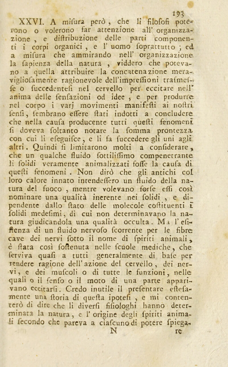 m XXVI. A mìfura però , che H filofofi potC^- rono o volerono far attenzione all’ organizza- zione , c diftribuzione delle parti (componen- ti i corpi organici , e V uomo foprattutto ; ed a mifura che ammirando nell’ organizzazione, la fapienza della natura , yiddero che poteva- no a quella attribuire la concatenazione mera-, vigliofamenre ragionevole deirimprelhoni trafmef-« fe o fuccedentefi nel cervello per eccitare nell* anima delle fenfazioni od idee ^ e per produrre nel corpo ì varj movimenti manifefti ai nolfrL’ l'enfi, fembrano eflfere Rati indotti a concludere che nella caufa producente tutti quelli fenomeni fi doveva foitanto notare la fomma prontezza con cui li efeguifce, e li fa fuccedere gli uni agli altri, Quindi fi limitarono molti a confiderare ^ che un qualche fluido fottiliflìmo compenetrante li folidi veramente animalizzati fofle la caufa dì. quefli fenomeni . Non dirò che gli antichi col loro calore innato intendeflero un fluido della na- tura del fuoco , mentre volevano forfè efli così, nominare una qualità inerente nei folidi , e di- pendente dallo flato delle molecole coflituentì i folidi medefimi, dì cui non determinavano la na- tura giudicandola una qualità occulta. Ma 1’efi- flenza di un fluido nervofo fcorrente per le fibre cave dei nervi fiotto il nome di fpiriti animali, è fiata così fofienuta nelle fcuole mediche, che ferviva quafi a tutti generalmente di bafc per rendere ragione dell’azione del cervello, dei ner- vi, e dei mufcoli o di tutte le funzioni, nelle quali o il fienfo o il moto di una parte appari- vano eccitarfi. Credo inutile il prefentare efiefia- mente^ una fioria di quefia ipotefi , e mi conten- terò di dire che lì diverfi fifiologhi hanno deter- minata la natura, e l’origine degli fpiriti anima- li fecondo che pareva a ciafeunodi potere fpìega-. N re