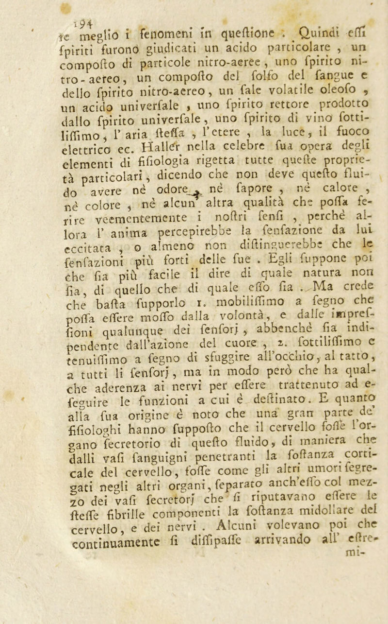 tc meglio i fenomeni in queftionc . ^ Quindi cfli {piriti furono giudicati un acido particolare , un comporto di particole nitro-aeree , uno fpirito ni- tro-aereo, un comporto del folfo del fangue c dello fpirito nitro-aereo, un fale volatile oleofo , un acido univerfale , uno fpirito rettore prodotto dallo fpirito univerfale, uno fpirito di vino fotti- lirtimo^ r aria rteffa , l’etere , la luce, il fuoco elettrico ec. Hall<^r nella celebre fua opera degli elementi di fifiologia rigetta tutte qucrte proprie- tà particolari, dicendo che non deve quefto fìui- do^ avere né odore . né fapore , né calore , nè colore , né alcun altra qualità che porta fe- rire veementemente i nortrì fenrt perché al- lora r anima percepirebbe la fenfazione da lui eccitata , o almeno non diitinp.ncrebbe che le fenfazìoni più forti delle fue . Egli fuppone poi che fia più facile il dire di quale natura non fia, di quello che di quale erto fra . Ma crede che barta fupporlo r« mobilirtlmo a fegno che poffa ertere morto dalla volontà, e dalle imprel- fioni qualunque dei fenfor; , abbenché fia indi- pendente dall’azione del cuore , 2. fotcìlilTimo c tcnuirtlmo a fegno di sfuggire all’ocdiia, al tatto, a tutti li fenfori, ma in modo però che ha qual- che aderenza ai nervi per effere trattenuto ad e- feguire le funzioni a cui e dertmato. E quanto alia fua origine é noto che una gran parte de £fioIoghi hanno fupporto che il cervello forte [or- gano fecretorio di quefto fluido, di maniera che dalli vali fanguìgni penetranti la fortanza corti- cale del cervello, forte come gli altri umorifegre- <^ati negli altri organi, feparato anch elio col mez- zo dei vafi fecretorj che fi riputavano ertere le rterte fibrille comnonenti la fortanza midollare del cervello, e dei nèrvi . Alcuni volevano poi che continuamente fi dirtiparte arrivando all’ ertre- mi-