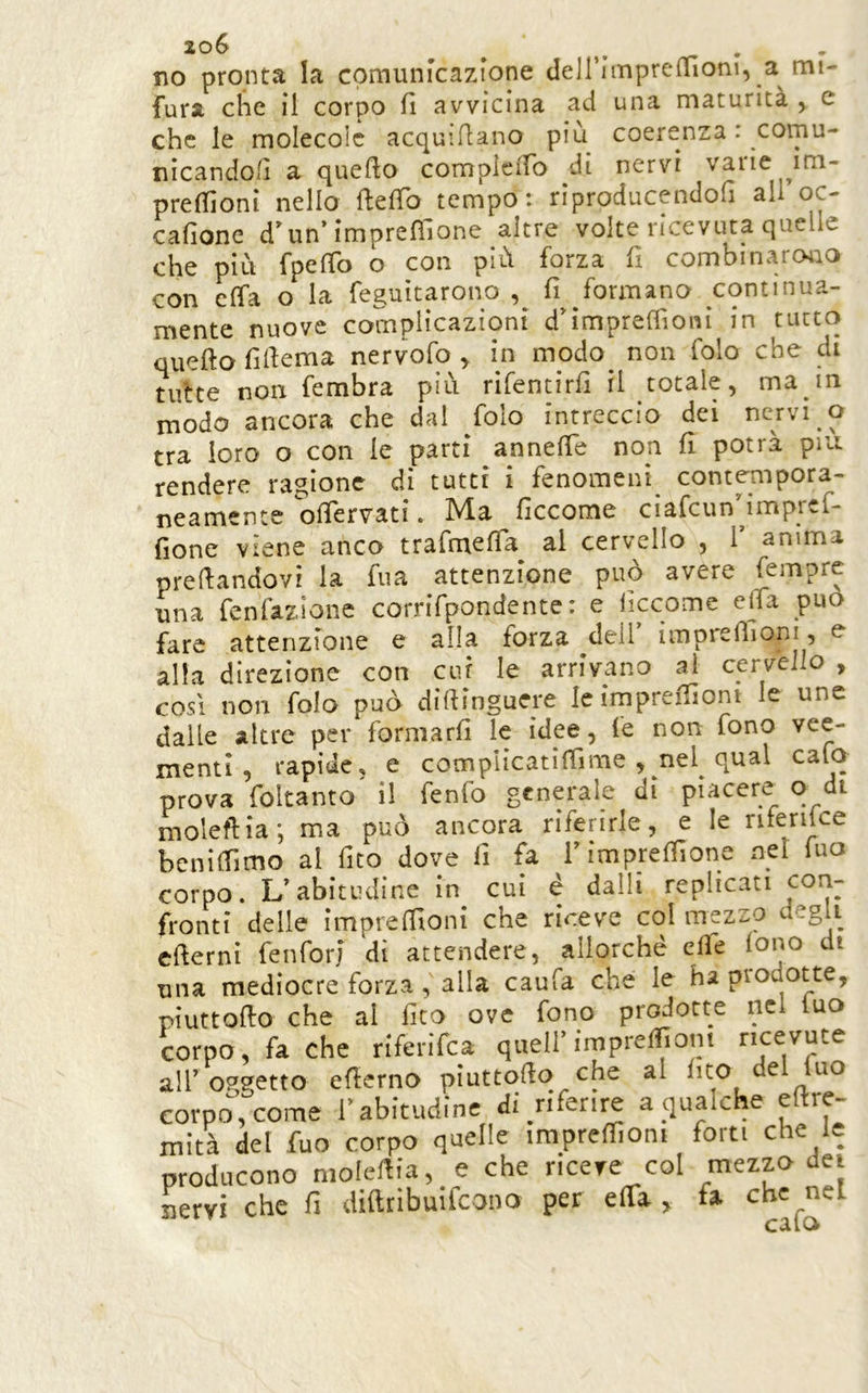 no pronta la comunicazione deirimpre(riom, a mi- fura che il corpo fi avvicina ad una maturità , e che le molecole acquiflano piu coerenza : comu- nicandoli a quefto compiciTo di nervi varie im- preflìoni nello ftefTo tempo: riproducendofi all oc- cafione d’un’imprefìlone altre volte ricevuta quelle che più fpeffo o con più forza fi combinaroiio con effa o la feguìtarono fi formano continua- mente nuove complicazioni d'impreflìoni in tutto quefto filfema nervofo ^ in modo^ non folo che di tutte non fembra più rìfentirfl ri totale, ma in modo ancora che dal folo intreccio dei nervi o tra loro o con le parti anneffe non fi potrà piu. rendere ragione di tutti i fenomeni contempora- neamente olTervati. Ma ficcome cìafcunMmpref- fione viene anco trafmefTa^ al cervello , V anima predandovi la fua attenzione può avere una fenfazione corrifpondente : e liccome ella può fare attenzione e alla forza dell ìmpreffioni, e alla direzione con cui le arrivano ai cervello , COSI non fola può didinguere le impredioni le une dalle altre per formarfì le idee, fe non fono vee- menti, rapide, e complicatidìme , nel qual calo prova foltanto' il fenfo generale di piacere o di moleftia; ma può ancora riferirle, e le nfenke benidìmo al fito dove li fa rimpreffione nel luo corpo. L’abitudine in cui é dalli replicati fronti delle impredioni che riceve col mezso degli edemi fenforj di attendere, allorché elle lono di una mediocre forza, alla caufa che le ha prodotte, piuttodo che al fico ove fono prodotte nel luo corpo, fa che riferifea quell’imprelfiom ricevute all’oggetto ederno piuttodo che al fico del fuo corpo\come l’abitudine di nferire a qualche edre- mità del fuo corpo quelle irapredioni forti che le producono nioledia, e che riceve col mezzo dei iiervi che fi diftribuìlcono per elTa , fa che nel