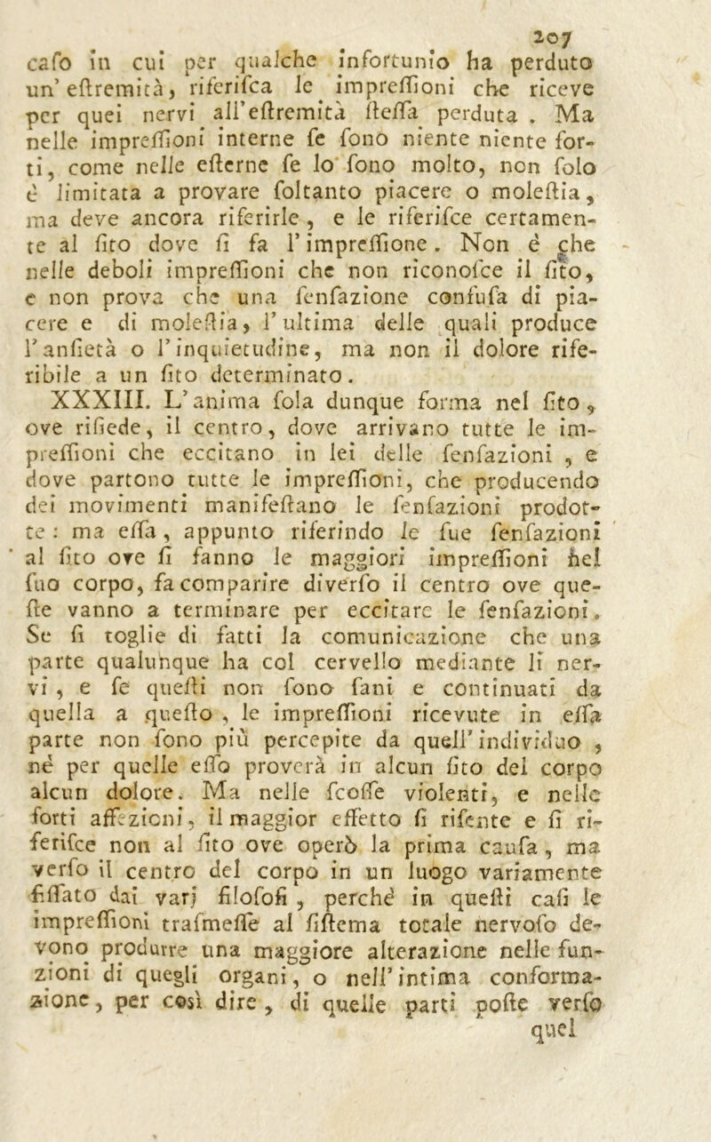 2©7 cafo in cui per qualche infortunio ha perduto un’eflremità, rifcrifca le ^ imprelTìoni che riceve per quei nervi ali eflremità llefTìi perduta , Ma nelle imprelTìoni interne fc fono niente niente for- ti, come nelle eflcrnc fe lo fono molto, non folo c limitata a provare foltanto piacere o raoleftia, ma deve ancora riferirle , e le riferifee certamen- te al fito dove fi fa T imprclfione. Non é ^he nelle deboli impreffionf che non rìconofee il fito, e non prova che una fenfazione confufa di pia- cere e di molefifa, T ultima delle quali produce Tanfietà o Tinquietudine, ma non il dolore rife- ribile a un fito determinato. XXXIII. L’anima fola dunque forma nel fito 5 ove rifiede, il centro, dove arrivano tutte le im- prelTionì che eccitano in lei delle fenfazioni , e dove partono tutte le imprefiìonì, che producendo dei movimenti manifefiano le fenfazioni prodot» te : ma effa, appunto riferindo le fue fenfazioni al fico ore fi fanno le maggiori iinpreffioni hel fuo corpo, fa comparire diverfo il centro ove que- fte vanno a terminare per eccitare le fenfazioni. Se fi toglie di fatti la comunicazione che una parte qualunque ha col cervello mediante li ner- vi , e fe quefli non fono fani e continuati da quella a quello , le imprelTioni ricevute in elfa parte non fono più percepite da quell'individuo , né per quelle efib proverà in alcun fito dei corpo alcun dolore. Ma nelle feoffe violenti, e nelle forti affezioni, il maggior eH’etto fi rifente e fi ri- ferire e non al fito ove operò la prima caufa , ma verfo il centro del corpo in un luogo variamente fiffato dai vari filofofi , perché in quelli cafi le imprelTiom trafmefie al fiftema totale nervofo de- vono produrre una maggiore alterazione nelle fun- zioni di quegli organi, o nell’intima confortna- aionc, per così dire , di quelle parti polle verfo