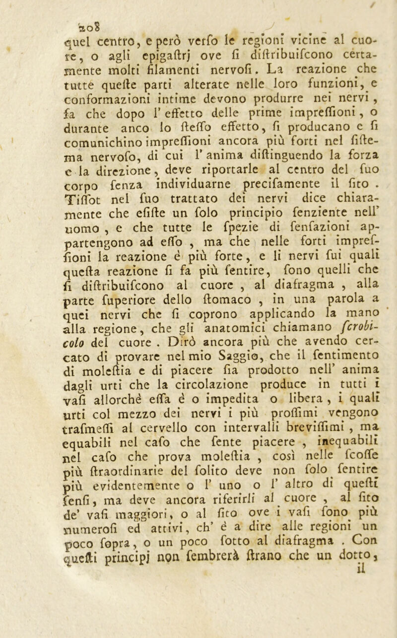 aoS quel centro, e però verfo le regioni vicine al cuo- re, o agli cpigaftrj ove fi difiribuifcono cèrta- mente molti filamenti nervofi. La reazione che tutte quelle parti alterate nelle loro funzioni, e conformazioni intime devono produrre nei nervi, fa che dopo 1’ effetto delle prime imprefiìoni, o durante anco lo fiefib effetto, fi producano c fi comunichino imprefiìoni ancora più forti nel fifte- ma nervofo, di cui T anima diftinguendo la forza e la direzione, deve riportarle al centro del fuo corpo fenza individuarne precifamente il fito . Tifibt nel fuo trattato dei nervi dice chiara- mente che efifie un folo principio fenzien'te nell’ uomo , e che tutte le fpezie di fenfazioni ap- partengono ad efib , ma che nelle forti impref- fioni la reazione é più forte, e li nervi fui quali quella reazione fi fa più fentire, fono quelli che fi difiribuifcono al cuore , al diafragma , alla parte fuperiore dello fiomaco , in una parola a quei nervi che fi coprono applicando la mano alla regione, che gli anatomici chiamano fcrobi- colo del cuore . Dirò ancora più che avendo cer- cato di provare nel mio Saggio, che il fentimento di molcftia c di piacere fia prodotto nell’ anima dagli urti che la circolazione produce in tutti i vafi allorché effa é o impedita o lìbera , i quali urti col mezzo dei nervi i più profilmi vengono trafmefii al cervello con intervalli brevifiìmi , rna equabili nel cafo che fente piacere , inequabili nel cafo che prova molefiia , così nelle feofie più firaordinarie del folito deve non folo fentire più evidentemente o 1’ uno o 1’ altro di quelli fenfi, ma deve ancora riferirli al cuore , al fito de’ vafi maggiori» o al fito ove i vafi fono più numerofi ed attivi, eh’ é a dire alle regioni un poco fopra, o un poco fotto al diafragma . Con quelli principi non fembrerà Arano che un dotto,