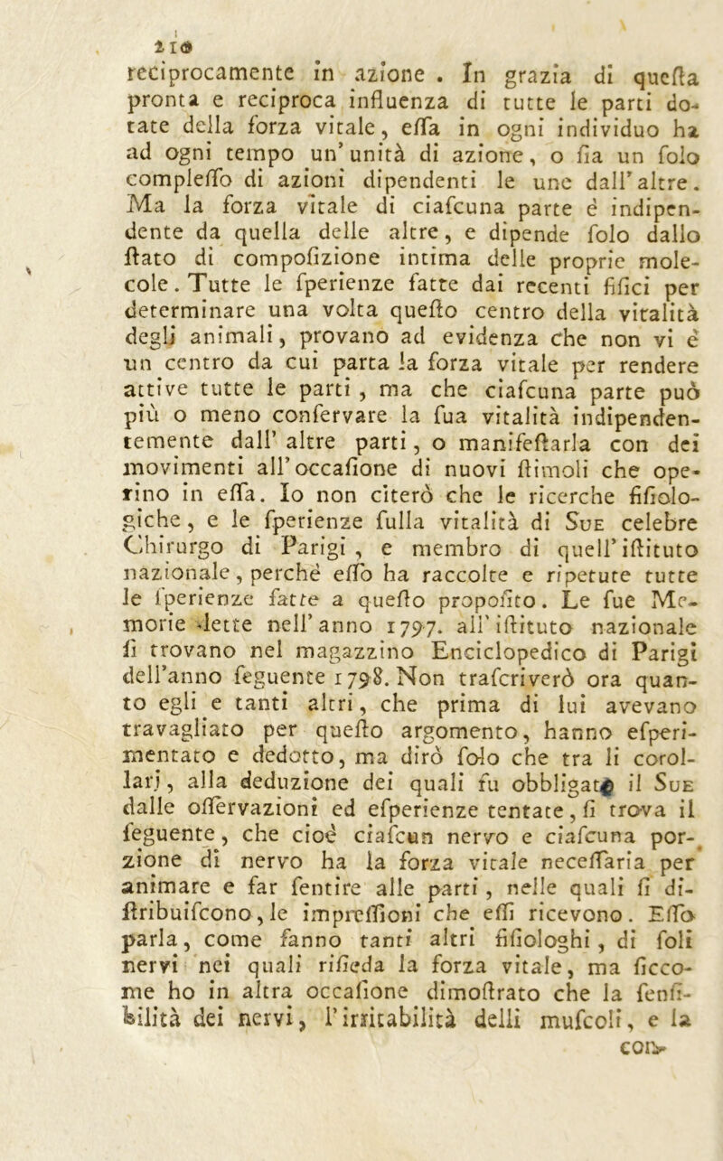 ÌI<3> reciprocamente in azione . In grazia di qucfta pronta e reciproca influenza di tutte le parti do- tate della forza vitale, efla in ogni individuo ha ad ogni tempo un’ unità di azione, o Ila un folo compleflb di azioni dipendenti le une dall’altre. Ma la forza vitale di ciafcuna parte é indipen- dente da quella delle altre, e dipende folo dallo flato di compofizione intima delle proprie mole- cole. Tutte le fperienze fatte dai recenti fiflci per determinare una volta queflo centro della vitalità degli animali, provano ad evidenza che non vi é un centro da cui parta la forza vitale per rendere attive tutte le parti , ma che ciafcuna parte può più o meno confervare la fua vitalità indipenden- temente dall’ altre partì, o manifefìarla con dei movimenti airoccafione di nuovi flimoli che ope- rino in efla. Io non citerò che le ricerche flflolo- giche, e le fperienze fulla vitalità di Sue celebre Chirurgo di Parigi , e membro di quell’iflituto nazionale, perché eflb ha raccolte e ripetute tutte le iperienze fatte a queflo propoflto. Le fue Me- morie vlette nell’anno 1797. ali'iflituto nazionale lì trovano nel magazzino Enciclopedico dì Parigi dell’anno feguente 1798. Non traferiverò ora quan- to egli e tanti altri, che prima di lui avevano travagliato per queflo argomento, hanno efperi- mcntato e dedotto, ma dirò fedo che tra li corol- lari , alla deduzione dei quali fu obbligar^ il Sue dalle oflèrvazioni ed efperienze tentate, fi tro-va il feguente, che cioè ciafeun nervo e ciafcuna por- zione dì nervo ha la forza vitale neceflaria per animare e far fentire alle parti, nelle quali fi di- flribuifeono, le imprclTìoni che elfi ricevono. Eflb parla, come fanno tanti altri fifiologhi, di foli nervi nei quali rifieda la forza vitale, ma ficco- me ho in altra occafione dìmoflrato che la fenfi- ibilità dei nervi, i’irritabilità dclli mufcoli, e U coi>