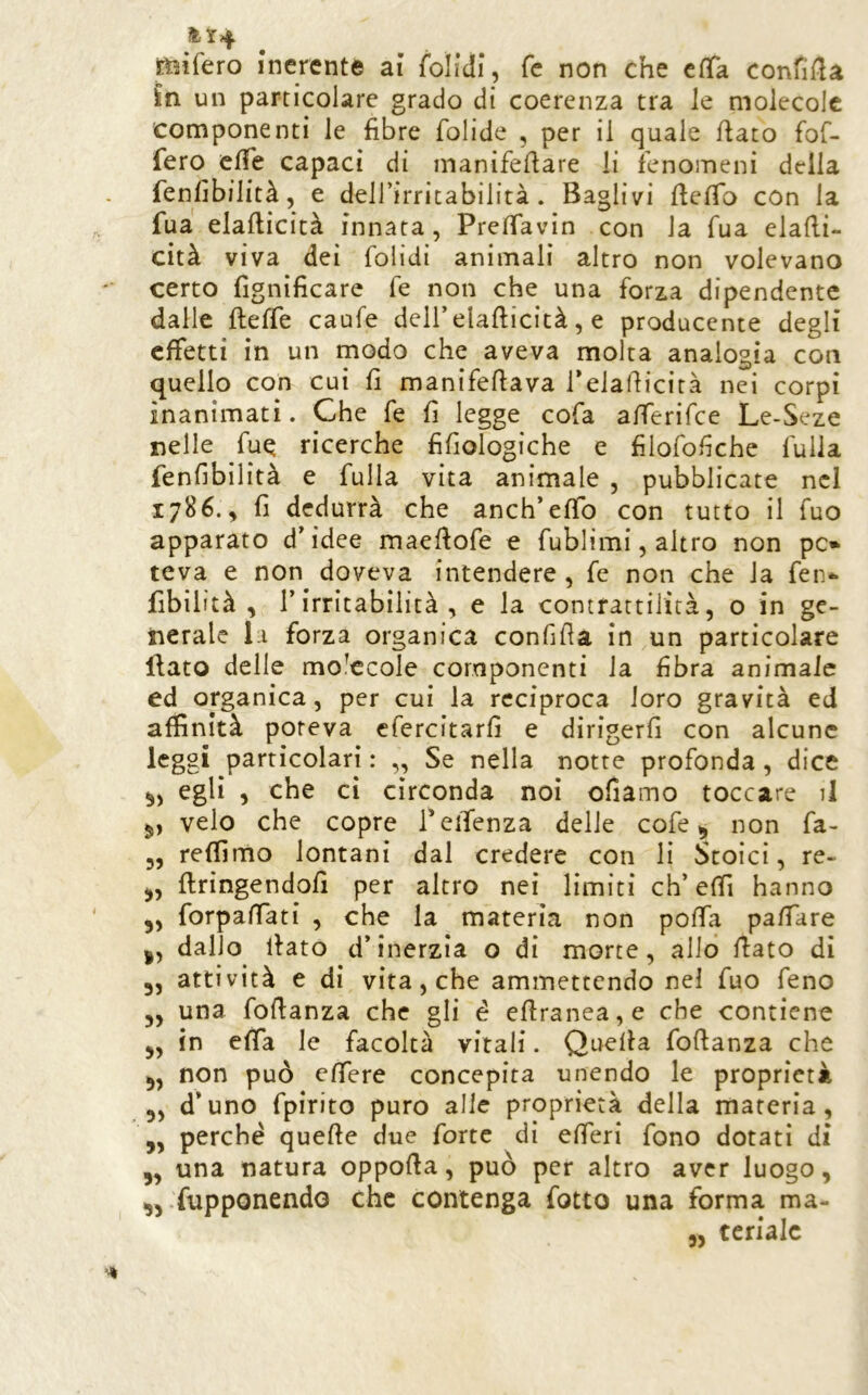 ^t4 Jt^ifero inerente ai foìidi, fc non che cfifa confiila in un particolare grado di coerenza tra le molecole componenti le fibre folide , per il quale flato fof- fero effe capaci di manifeflare li fenomeni della fenhbilità, e dell’irritabilità . Baglivi Beffo con la fua elaflicità innata , Preffavin con la Tua elafli- cità viva dei folidi animali altro non volevano certo fignifìcare fé non che una forza dipendente dalle Beffe caufe dell’elaBicità, e producente degli effetti in un modo che aveva molta analogia con quello con cui fi manifeBava rdaBicirà nei corpi inanimati. Che fe fi legge cofa afferifee Le-Seze nelle fuq ricerche fifiologiche e filofofiche fuila fenfibilità e fulla vita animale , pubblicate nel 1786.^ fi dedurrà che anch’effo con tutto il Tuo apparato d’idee maeBofe e fublimi, altro non pc» teva e non doveva intendere, fe non che la fen<^ fibiiità , l’irritabilità, e la contrattilità, o in ge- nerale la forza organica confifia in un particolare Baro delle molecole componenti la fibra animale ed organica, per cui la reciproca loro gravità ed affinità poteva cfercitarfi e dirigerli con alcune leggi particolari : ,, Se nella notte profonda , dice egli , che ci circonda noi ofiamo toccare il 5, velo che copre Teifenza delle cofe ^ non fa- 3, reffimo lontani dal credere con li Stoici, re- 3, Bringendofi per altro nei limiti eh’elfi hanno 5, forpaBati , che la materia non poffa palfare I, dallo Baro d’inerzia o di morte, allo Bato dì 3, attività e di vita, che ammettendo nel fuo feno 3, una foBanza che gli é cBranea,e che contiene 5, in effa le facoltà vitali. QueBa foBanza che 3, non può effere concepita unendo le proprietà 3, d’uno fpirito puro alle proprietà della materia, ,, perchè queBe due forte dì efferi fono dotati di 3, una natura oppoBa, può per altro aver luogo, 33-fupponendo clic contenga fotto una forma ma-