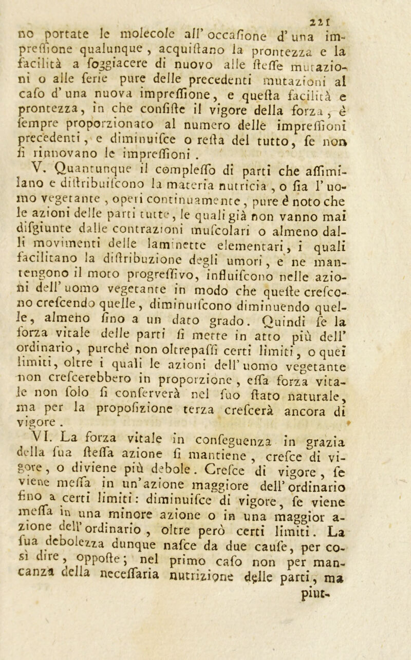 no portate le molecole all’occaHone d’una im- preGlone qualunque , acquiftano la prontezza e la facilità a fojgiacere di nuovo alle rteffe mutazio- ni o alle ferie pure delle precedenti mutazioni al cafo d’una nuova impresone, e quella facilità e prontezza, in che confidc il vigore della forza, é fempre proporzionato al numero delle impreliloni precedenti, e diminuifee o rella del tutto, fe noa lì rinnovano le imprcllìoni . V, Quantunque il compIelTo di parti che aflìmi- lano e dillribuilcono la materia nutricia , o fia 1’uo- mo vegetante , operi continuamente , pure é noto che le azioni delle parti uut;*, le qualigià non vanno mai difgiunte dalle contrazioni mufcolari o almeno dal- li movimenti delle laminette elementari, i quali facilitano la didribuzione degli umori, e ne man- tengono il moto progredivo, ìnfluifeono nelle azio- ni dell uomo vegetante in modo che quede crefeo- no crefeendo quelle , diminuilcono diminuendo quel- le, airneho lino a un dato grado. Quindi fe la forza vitale deile parti lì mette in atto più delT ordinario, purché non oltrepafd certi limiti, o quei limiti, oltre i quali le azioni dell’uomo vegetante lìon crefeerebbero in proporzione , elTa forza vita- le non folo fi conferverà nei fuo dato naturale, ma per la propofìzione terza crefeerà ancora di vigore . VI. La forza vitale in confeguenza in grazia della lua deda azione lì mantiene , crefee di vi- gore, o diviene più debole. Crefee di vigore, fc viene meda in un’azione maggiore dell’ordinario • diminuifee di vigore, fe viene meda in una minore azione o in una maggior a- zione dell ordinario , oltre però certi limiti. La lua debolezza dunque nafee da due caufe, per co- si dire, oppode; nel primo cafo non per man- canza CiClla nccelfaria nutrizione d$lie parti, ma piiu-