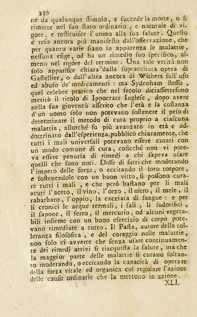 ne da qualunque ftìmolo, e fuccede la morte ^ o fi rimette nel fuo flato ordinario , e naturale di vi- gore, e reflituirce 1’uomo alla Tua falute * Quefto é refo ancora più manifeflo dali’ofTcrvazione , che per quanto varie fìano in apparenza le malattie, ne^una efige, od ha un rimedio fuo fpecifìco, al- meno nel rigore del termine. Una tale verità non folo apparifee chiara dalla fopraccitata opera di Gaflellier, o dall’altra ancora di Wìthcrs full’ufo ed abufo de’medicamenti : ma Sydenham fleffo , quel celebre pratico che nel fecoio diciaffettefimo meritò il titolo di Ippocrate Inglefe , dopo avere nella fua gioventù afierito che l’età e la coflanza d’un uomo folo non potevano foflenere il pefodi determinare il metodo di cura proprio a ciafeuna malattia, allorché fu più avanzato in età e ad- dottrinato dall’efperìenza,pubblicò chiaramente, che tutti ì mali univerfali potevano eflere curati con un modo comune di cura, coficché non vi pote- va efferc penuria di rimedj a chi fapeva ufare quelli che fono noti. DifTe di fatti che moderando IMmpeto delle forze, o eccitando il loro torpore, é foftenendole con un buon vitto, fi poffono cura- re tutti i mali , e che però baftano per li mali acuti l’aceto, il vino, l’orzo , il nitro, il mele , il rabarbaro, l’oppio, la cacciata di fangue . li cronici le acque termali, i Tali , li fudonhci , il fapone , il ferro, il mercurio, od alcuni vegeta- bili infieme con un buon efercizio dì corpo pote- vano rimediare a tutto. Il Pafta, autore della tol- leranza filofofica , e del coraggio nelle malattie, nOn folo ci avverte che fenza ufare continuamen- te dei rimedj attivi fi riacquifia la falute , iliache là magsiior parte delie malattie fi curano loltan- to moderando, oeccitando la capacità di operare della forza vitale ed organica col regolare i azione delle caufe ordinarie che la mettono in az^ne