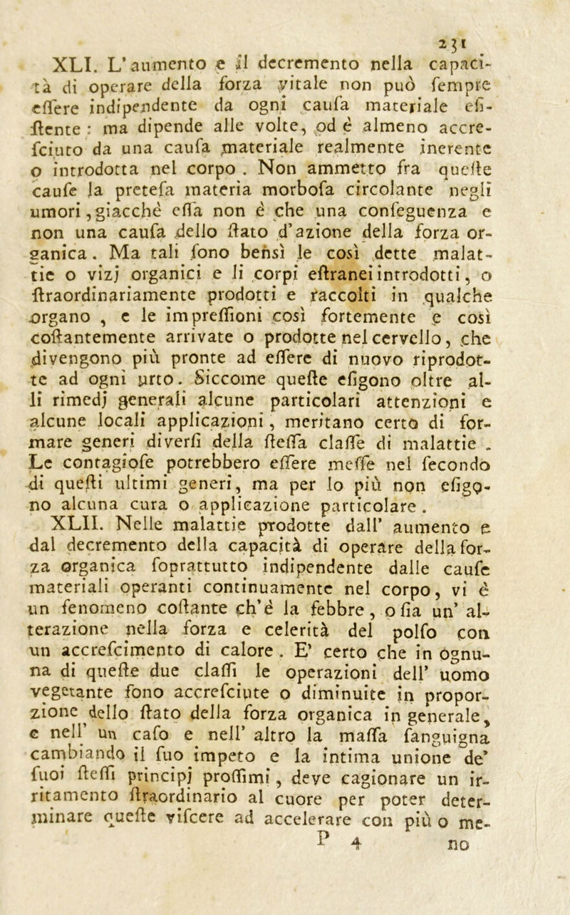 tà di operare della forza .yitale non può Tempre cfTere indipendente da ogni caufa materiale elì- flente : ma dipende alle volte, pd è almeno accre- feiuto da una caufa n^iateriale realmente inerente o introdotta nel corpo . Non ammetto fra quelle caufe la prctefa materia morbofa circolante negli umori, giacché efl'a non é che una confeguenza e non una caufa dello flato d’azione della forza or- ganica. Ma tali fono bensì le così dette malat- tie o vizi organici e li corpi eflraneì introdotti, o Uraordinariamente prodotti e raccolti in .qualche organo , c le ìmpreffioni .così fortemente e così collantemente arrivate o prodotte nel cervello, che divengono più pronte ad elTerc di nuovo riprodot- te ad ogni urto. Siccome quelle efigono oltre al- li rimedi generali alcune particolari attenzioni e alcune locali applicazioni, meritano certo di for- mare generi diverli della flelTa dalie di malattie . Le contagiofe potrebbero elTere meffe nel fecondo di quelli ultimi generi, ma per lo più non efigg- no alcuna cura o applicazione particolare . XLII. Nelle malattie prodotte dall’ aumento e dal decremento della capacità di operare della for- za organica foprattutto indipendente dalle caufe materiali operanti continuamente nel corpo, vi é un fenomeno colante ch’é la febbre, olia un’ al- terazione nella forza e celerità del polfo eoa un accrefeimepto di calore. E’ certo che in ognu- na di quelle due clalTi le operazioni dell’ uomo vegetante fono accrefeiute o diminuite in propor- zione dello flato della forza organica ingenerale^ G nell’ un cafo e^ nell’ altro la malfa fanguigna carnbiando il fuo impeto e la intima unione de’ fuoi ùelTi prìncipi prolTimf, deve cagionare un ir- ritamento ùraordinario al cuore per poter deter- minare quelle vifeere ad accelerare con più o mc- P 4 no