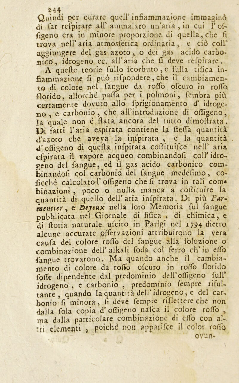 ^*44 ^ ^ Quindi per curare quell’infiammazione immaginò dì far refpìrarc alf ammalato un’aria , in cui 1’of- ilgeno era in minore proporzione di quella, che fi trova nell’aria atmosferica ordinaria, e ciò coir aggiungere del gas azoto,, o dei gas acido carbo- nico, idrogeno ec. all’aria che fi deve rel'pirarc. A quelle teorìe fallo feorbuto , e fulla tifica in- fiammazione fi può rifpondere, che il cambiamen- to di colore nel fangue da rofib ofeuro in rofib florido, allorché pafia per i polmoni, fembra più certamente dovuto allo fprigionamento d’ idroge- no , e carbonio , che airintfoduzione di offigeno, la quale non é fiata ancora del tutto dimofirata. Di fatti l’aria espirata contiene la fiefia quantità d’azoto che aveva la infpirata , e la quantità d’ofligeno di quella infpirata coftituifee nell’ aria efpìrata il vapore acqueo combinandoli coll’ idro- geno del fangue, ed il gas acido carbonico com- binandoli col carbonio del fangue medefimo, co- ficché calcolato r ofligeno cheli trova in tali com* binazioni , poco o nulla manca a cofiicuire la quantità di quello deir aria infpirata. Di più Péir^ taentter y e Beyeux nella loro Memoria fui fangue pubblicata nei Giornale di fifica , dì chimica, e di fioria naturale ufeito in Parigi irei 1794 dietro alcune accurate olfervazioni attribuirono la vera caufa del colore rofib del fangue alla foluzione o combinazione deli’ alkali foda col ferro eh’ in efib fangue trovarono. Ma quando anche il cambia- mento di colore da rofib ofeuro in rofib florida fofie dipendente dal predomìnio deirofiigeno full* idrogeno , c carbonio , predominio Tempre rifuU tante , quando la quantità deli’idrogeno, e del car- bonio fi minora, fi deve Tempre riflettere che non dalla fola copia d’ofiìgeno nafea il colore rofib , ma dalla particolare combinazione di efib con al- tri clementi j poiché non apparifee il color rofio ovuli-