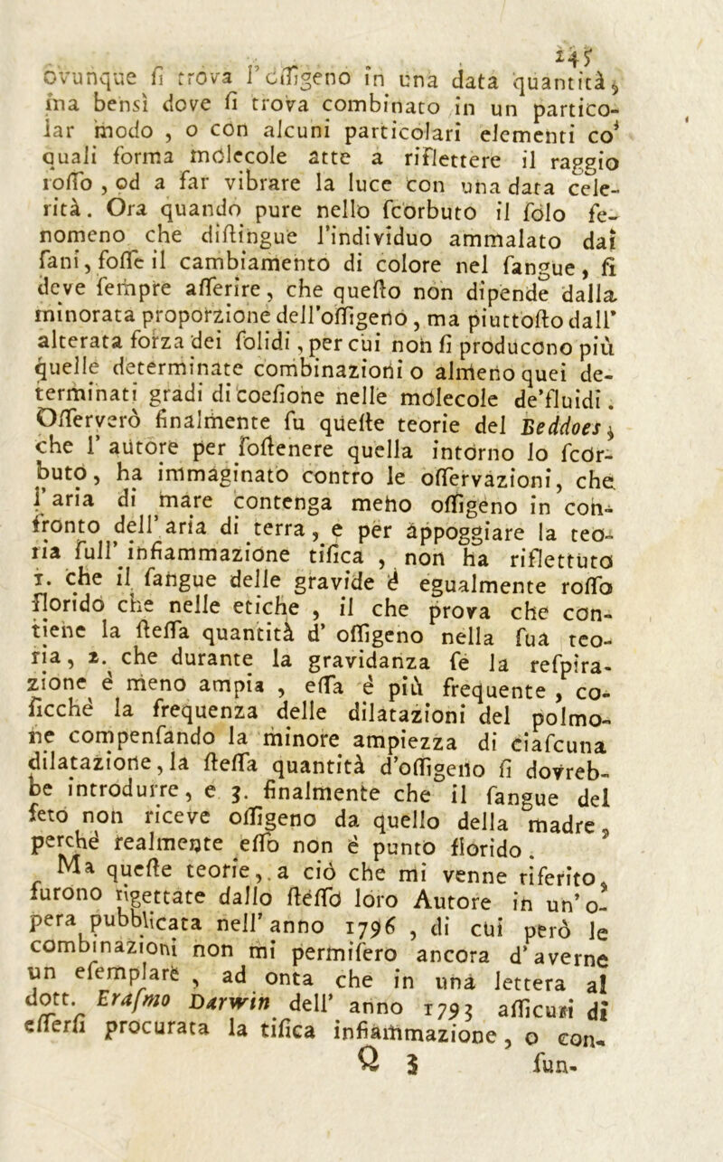 ovunque fi trova TciTlgeno in una data quantità^ ina bensì dove fi trova combinato in un partico- iar modo , o con alcuni particolari elementi co* quali forma molecole atte a riflettere il raggio lofio , od a far vibrare la luce con una data cele- rità. Ora quando pure nello fc'orbuto il fòlo fe« romeno che difiingue l’individuo ammalato dai rani, foficil cambiamento di colore nel fangue, fi deve fempre alferire, che quello non dipende dalla minorata proporzione deil’ofiìgeno, ma piuttofto dall’ alterata forza dei folidi, per cui noh fi producono più quelle determinate corhbinaziotii o alrrienoquei de- terminati gradi di coefione nelle mòlecole de’fluidi. Ofieryerò finalthente fu quelle teorie del Beddoes\ che r autore per foUenere quella intorno lo fcòr- butó, ha immaginato contro le ofiervazioni, che 1 aria di ^mare contenga meho ofiìgeno in con- fronto dell aria di terra, e per àppoggiare la teo- ria fuir infiammazióne tifica , non ha riflettuta i. che il fangue delle gravide è egualmente rofib fiondò che nelle etiche , il che prova che con- tiene la llefla quantità d’ ofiìgeno nella fua teo- rìa, 2. che durante la gravidanza fe la refpìra- zione^ e nìeno ampia , elTa e più frequente , co- ficché la frequenza delle dilatazioni del polmo- ne cornpenfando la minore ampiezza di ciafeuna dilatazione, la fielfa quantità d ofiìgeno fi dovreb- be introdurre, e ^ finalmente che il fangue del feto non riceve ofiìgeno da quello della madre perché realmente efib non é punto florido. ’ Ma quefie teorie,.a ciò che mi venne riferito, furono rigettate dallo fiéfib loro Autore in un’o- pera pubblicata nell’anno 17^6 , di cui però le combinazioni non ini permifero ancora d’averne un efemplarè , ad onta che in una lettera al don. Erafm D4rwin dell’ anno 1795 afllcuni dì efferfi procurata la tifica infiaitimazione, o eon-