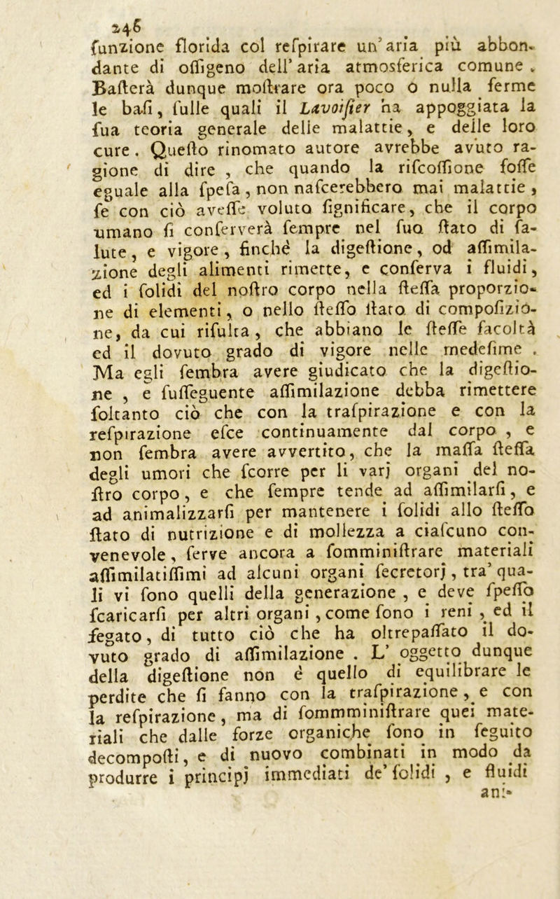 funzione florida col rcfpirare un’aria più abbon- dante di oiTigcno dell’aria atmosferica comune* Ballerà dunque moilfare ora poco 0 nulla ferme le bafi, Tulle quali il Lavoifier ha appoggiata la fua teoria generale delie malattie, e delle loro cure. Quello rinomato autore avrebbe avuto ra- gione di dire , che quando la rifcolfione folTe eguale alla fpefa, non nafcerebbcro mai malattie, fe con ciò avelTe voluto fignìhcare, che il corpo umano fi conferverà Tempre nel Tuo flato di fa- Iute, e vigore , finché la digellione, od alTimila. :iione degli alimenti rimette, c conferva i fluidi, ed i Tolidi del nollro corpo nella fielTa proporzio- ne di elementi, o nello llelfo llaro di compofizio- ne, da cui riTulta , che abbiano le flelTe facoltà ed il dovuto grado di vigore nelle rnedefime . Ma egli Tembra avere giudicato che la digellio- ne , e Tulfeguente alfimilazione debba rimettere foltanto ciò che con la trafpirazione e con la refpirazione eTce continuamente dal corpo , e non Tembra avere avvertito, che la malfa fieffa degli umori che feorre per li varj organi del no- firo corpo, e che Tempre tende ad alTimilarli, e ad animalizzarfi per mantenere i Tolidi allo llelfo flato di nutrizione e di mollezza a ciaTcuno con- venevole, ferve ancora a Tomminillrare materiali alfimilatiflìmì ad alcuni organi TecrctorJ, tra’qua- li vi Tono quelli della generazione , deve TpelTo fcaricarfi per altri organi, come Tono i reni , cd il fegato, di tutto ciò che ha oltrepalfato il do- vuto grado di alfimilazione . L’ oggetto dunque della digellione non è quello di equilibrare le perdite che fi fanno con la trafpirazione , e con la refpirazione, ma di Tommmìnillrare quei mate- liali che dalle forze organiche Tono in Teguito decomporti, e di nuovo combinati in modo da produrre i princìpi immediati de Tolidi , e fluidi ani*