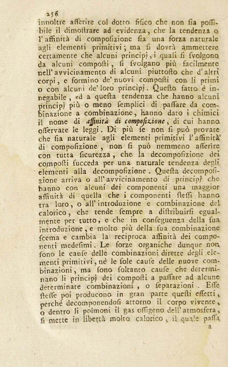 7*5 ^ innoltre aflerìre col dot^o flfìco che non fia podi- bile il dimoltrare ad evidenza, che la tendenza o r affinità di compolìzione fìa una forza naturale agli elementi primitivi ; ma £1 dovrà ammettere certamente che alcuni principi, i quali fi fvolgonq da alcuni compofti , fi fvclgano più facilmente neir avvicinamento di alcuni pìuttofto che d’altri corpi, e formino de* nuovi compoili con li primi o con alcuni de’loro principi. Quello fatto é in^ negabile , ed a quella tendenza che hanno alcuni principi più o meno fempiici di palFare da com- binazione a combinazione, hanno dato i chimici il nome di a^nìtk di compofiz^ione, di cui hanno. olTervate le leggi. Di più fe non fi pud provare che fia naturale agli elementi primitivi T affinità' di compofizione , non fi può nemmeno afferire con tutta ficurezza, che la decompofizione dei compolli fucceda per una naturale tendenza degli elementi alla decompofizione . Quella decompofi- sione arriva o all* avvicinamento di principi che hanno con alcuni dei componenti una maggior affinità di quella che i componenti fielfi hanno tra loro, o all’introduzione e combinazione dei calorico, che tende fempre a dillribuirfi eguah. mente per tutto, e che in confeguenza della fua introduzione , e molto più della fua combinazione feema e cambia la recìproca affinità dei compo- nenti medefimi. Le forze organiche dunque non, fono le caufe delle combinazioni dirette degli ele- menti primitivi, né le fole caule delle nuove corn- binazìoni, ma fono foltanto caufe che dererm-i- nano li principi dei compolli a palTare ad alcune determinate combinazioni , o feparazioni . Effe llefié poi producono in gran parte quelli effetti, perché decomponendofi attorno il corpo vivente^ o dentro li polmoni il gas olfigeno dell’atmosfera, fi mette in liberà molto calorico ^ il quale palTi a /