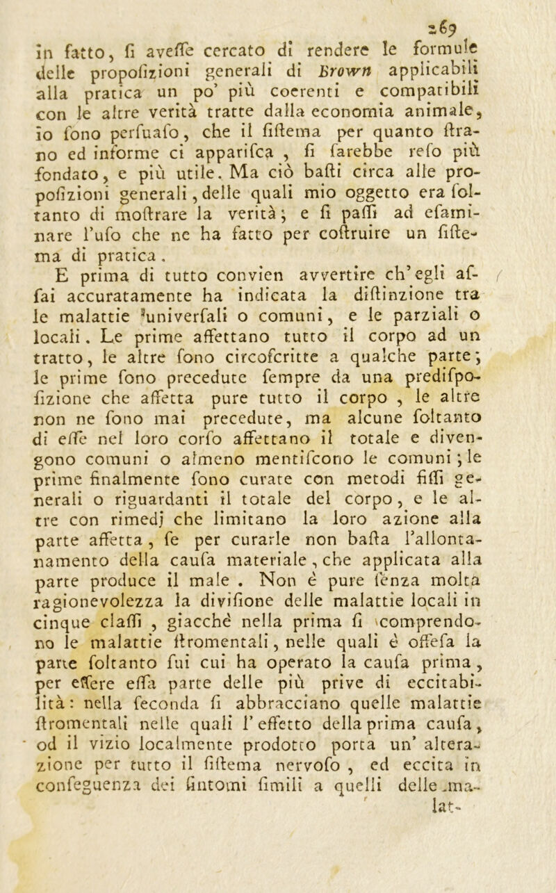 delle proporzioni generali di Brown applicabili alla pratica un po’ più coerenti e compatibili con le altre verità tratte dalla economia animale, io fono perrualb, che il fiftema per quanto ftra- no ed informe ci apparifca , fi farebbe refo più fondato, e più utile. Ma ciò badi circa alle pro- porzioni generali, delle quali mio oggetto era fol- tanto di modrare la verità; e fi palli ad efarni- nare l’ufo che nc ha fatto per codruire un fide- ma di pratica . E prima di tutto convien avvertire ch’egli af- fai accuratamente ha indicata la didinzione tra le malattie ^univerfali o comuni, e le parziali o locali. Le prime affettano tutto il corpo ad un tratto, le altre fono circofcritte a qualche parte; le prime fono precedute fempre da una predifpo- fizione che affetta pure tutto il corpo , le altre non ne fono mai precedute, ma alcune foltanto di effe nel loro corfo affettano il totale e diven- gono comuni o almeno mentìfeono le comuni; le prime finalmente fono curare con metodi fiffi ge- nerali o riguardanti il totale del corpo, e le al- tre con rimedi che limitano la loro azione alla parte affetta, fé per curarle non bada Tallonta- namento della caufa materiale, che applicata alla parte produce il male . Non è pure lenza molta ragionevolezza la divifione delle malattie locali in cinque claffi , giacché nella prima fi ^comprendo- no le malattie dromentali, nelle quali é od'efa la pane foltanto fui cui ha operato la caufa prima , per etfere effa parte delle più prive di eccitabi- lità: nella feconda fi abbracciano quelle malattie dromentali nelle quali l’effetto della prima caufa, od il vizio localmente prodotto porta un’ altera- zione per tutto il fidema nervofo , ed eccita in confeguenza dei fintomi fimili a quelli delle .ma- lata