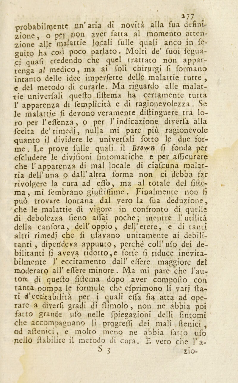 177 . probabilraente jan*arìa dì novità alla fua defini- zione , o per ,^ver fatta al momento atten- zione alle malattie Jocali Tulle quali anco in tc- guitp ha C05Ì poco parlato. Molti de’ Tuoi fegua- ci quafi credendo che quel trattato non appar- tenga al medico, ma ai foli chirurgi fi formano intanto delle idee irnperfette delle malattie tutte , c del metodo di curarle. Ma riguardo alle malat- tie univerfali quello fiftema ha certamente tutta r apparenza di femplicità e di ragionevolezza. Se le malattie fi devono veramente diftinguere tra lo- ro per felTcnza, o per l’indicazione diverfa alla fcelta de’ rimedi, nulla mi pare più ragionevole quanto il dividere le univerfali fotto le due for- me . Le prove Tulle quali il Brown fi fonda per efcludere le divifioni fintomatiche e per afijcurarc che r apparenza di mal locale di ciafeuna malat- tia deir una p dall’altra forma non ci debba far rivolgere la cura ad efib, ma al totale del fife- ma , mi fembrano giufiilfime . Finalmente non fi può trovare lontana dal yero la fua deduzione, che le malattie di vigore in confronto di quelle di debolezza fieno affai poche; mentre l’utilità della canfora, dell’oppio, felfetere, e di tanti altri rìmcdj che fi ufavano unitamente ai debili- tanti , dipendeva appunto, perché coll’ufo dei de- bilitanti fi aveva ridotto,e forfè fi riduce inevita- bilmente r eccitamento dall’ elfere maggiore del moderato all’ elfere minore. Ma mi pare che l’au- tore di quello fifiema dopo aver compollo con tanta pompa le formule che efprimono li varj fia- ti d’ecdtabilità per i quali elfa fia atta ad ope- rare a diverfi gradì di ftimolo , non ne abbia poi fatto grande ufo nelle fpiegazioni delli fintomi che accompagnano li progreffi dei mali fienìcì , od aftenici, e molto meno ne abbia fatto ufo jiello fiabilire il metodo di cura. E vero che 1’a- ^ l zio-