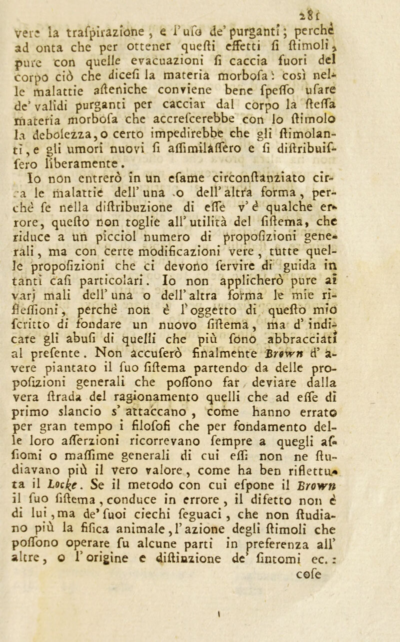 iti vere la trafpìrazióne , e rufo de’purganti; perchè ad onta che per ottener quefìi effetti fi fìimoli ^ pure con quelle evacuazioni li caccia fuori del corpo ciò che dicefi la materia morbofa i così nel* le malattie aflenìche conviene bene fpeffo ufare de’ validi purganti per cacciar dal corpo la fteffa tnateria morbofa che accrefeerebbe con lo (limolo la debolezza 5 o certo impedirebbe che gli ftimolan- ti, e gli umori nuovi fi airimilàfféro e fi diftribuif* fero liberamente. Io non entrerò in un efame cìrconflànzìato cir- .a le malattie dell’una .o dell’altra forma, per- ché fe nella diflribuzione di eìTè v’ è qualche er^ rore, quello non toglie all’utilità del fiflema, che riduce a un picciol numero di propofizioni gene- rali , ma con certe modificazioni vere , tutte quel- le propofizioni che ci devono fervirc di guida iti tanti cafi particolari. Io non applicherò pure ai vari mali dell’una o dell’altra fofma le mie rì- fleffioni, perché non è foggetto di\ quello mid fcritto di fondare un nuovo fiflema, ma d’indi* care gli abufi di quelli che più fono abbracciati al prefente. Non accuferò finalmente Br^irn d’ Vi- vere piantato il Tuo fiflema partendo da delle pro- pofizioni generali che pofTono far deviare dalla vera firada del ragionamento quelli che ad effe di primo slancio s’ attaccano , come hanno errato per gran tempo i filofofi che per fondamento del- le loro afferzioni ricorrevano fempre a quegli afi* fiomi o maffime generali di cui eff; non ne flu- diavano più il vero valore, come ha ben riflettu/* ta il iQcke. Se il metodo con cui efpone il Brown il Tuo fiflema, conduce in errore , il difetto non é dì lui, ma de* fuoi ciechi feguaci, che non fludia- no più la fifica animale,l’azione degli (limoli che poffono operare fu alcune parti in preferenza all’ altre, o l’origine c diflinzione de’ fintomi ec. : cofe