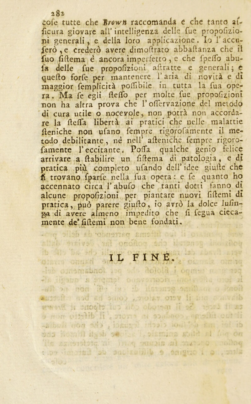 i8i cofe tutte che SrowH raccomànda e che tanto ai- ilcura giovare all’ intelligenza delle Tue propofizio- ni generali 5 e della loro applicazione. Io Taccu- lerò, e Crederò avere dimoftrato abbaflanza che il iuo fiftema é ancora imperfetto , c che TpelTo abu- fa delle fue propofeioni af.ratte e generali; e quefto forfè per mantenere l’aria di novità e dì maggior femplicità polTibìlc in tutta la fua ope- ra . Ma fe egli fteffo per molte fue propoGzionì non ha altra prova che T ofiervazione del metodo di cura utile o noCevole, non potrà non accorda- re la flefla libertà ai pratici che nelle malattìe feniche non ufano Tempre rigorofamente il me- todo debilitante, né nell’ afìeniche Tempre rigoro- famente reccitante. PofTa qualche genio felice arrivare a ftabilire un GGema dì patologia, e dì pratica più completo ufando dell’ idee gialle che fi trovano fparfe nella Tua opera : e fe quanto ho accennato circa l’abufo che'tanti dotti fanno di alcune propofizioni per piantare nuovi fillemi di pratica, può parere giuflo, io avrò la dolce iu/Ìn- ^ di avere almeno impedito che fi fegua cieca- mente de* fi (le mi non bene fondati. IL FINE. /