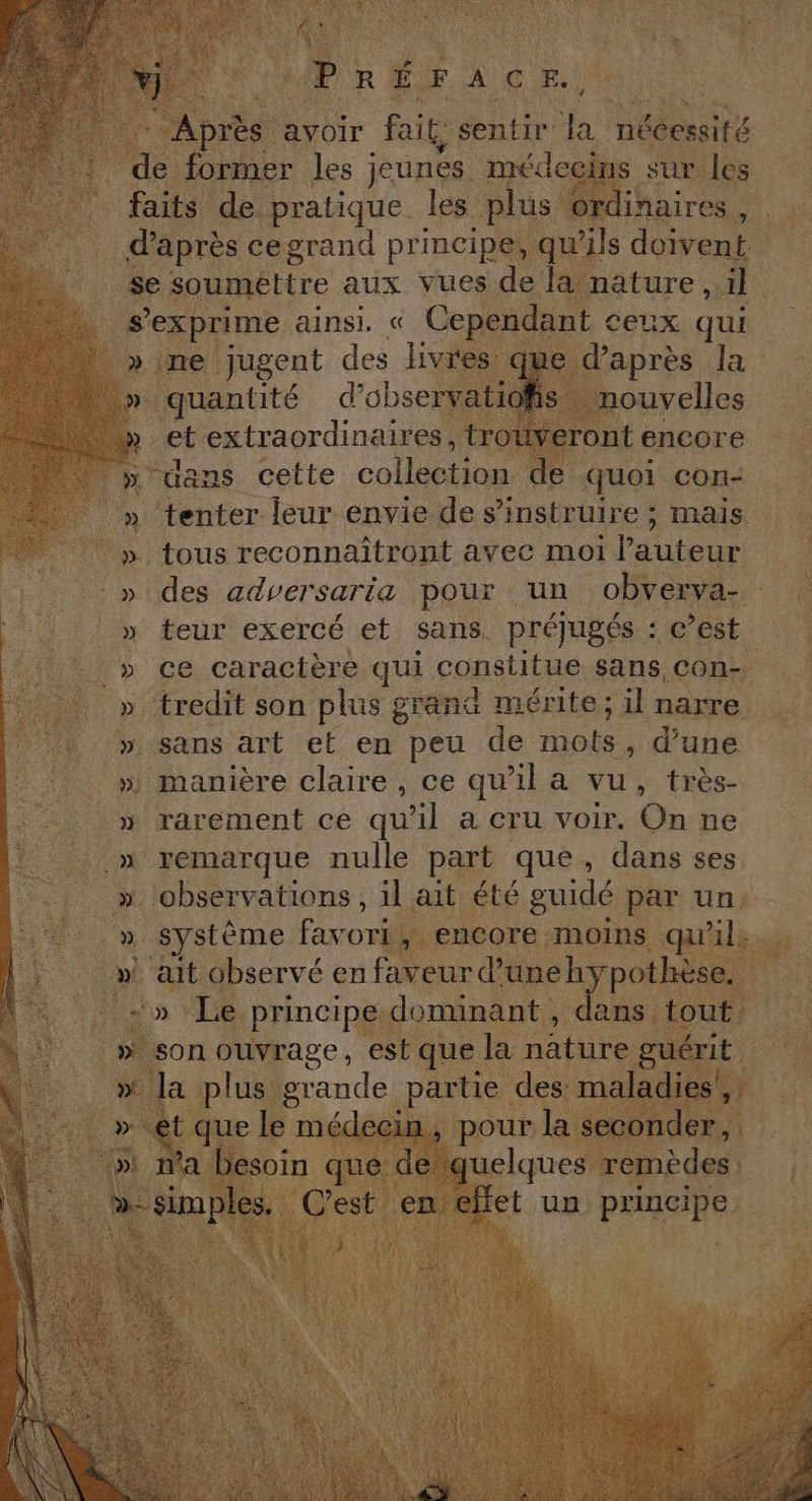 ARATE 1 F1 PR UNE non NF A de toit + Après avoir fait, sentir la nécessité de former les jeunes médecins sur les faits de pratique les plus ordinaires, à d'après cegrand principe, qu'ils doivent . Se soumettre aux vues de la nature ..il . … s'exprime ainsi. « Cependant ceux qui | »ine jugent des livres que d’après la | » quantité d’observatiofis nouvelles . » et extraordinaires, trouveront encore “| » uans cette collection de quoi con- » tenter leur envie de s’instruire ; mais | » tous reconnaïîtront avec moi l’auteur » des adversaria pour un obverva- » teur exercé et sans. préjugés : c’est _» ce caractère qui constitue sans, con- » tredit son plus grand mérite; il narre » sans art et en peu de mots, d’une » manière claire, ce qu'il a vu, très- » rarement ce qu'il a cru voir. On ne » remarque nulle part que, dans ses ‘observations , 1l ait été guidé par un ». Système favori, encore moins qu'il: _» ait observé en faveur d’une hypothèse. -» Le principe dominant, dans tout son ouvrage, est que la nature guérit » Ja plus grande partie des maladies’, Ve SNL QUE le médecin, pour la seconder, ni ma besoin que de quelques remèdes be simples, C’est en effet un principe 4 # s La