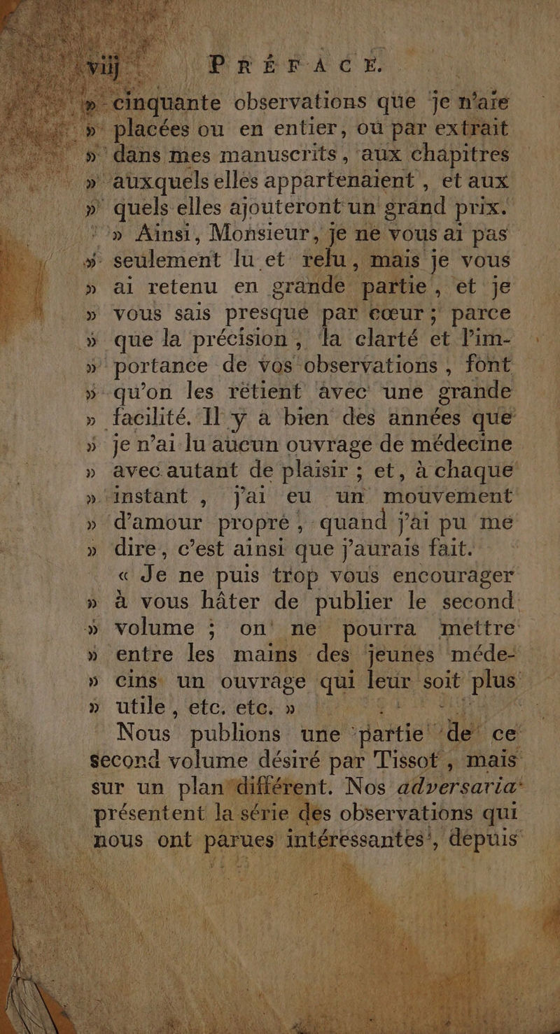 An A pe ées ou en entier, où par Ras 4 5» ans mes manuscrits, aux chapitres Un à » auxquels ellés appartenaient , etaux) » quels elles ajouteront un grand prix. ‘» Ainsi, Monsieur, jé ne vous ai pas - seulement lu et: relu, mais ; je vous ai retenu en grande partie , et je vous sais presque par éœur; parce &gt; que la précision, ‘la clarté et Pine » portance de vos observations ; font » qu'on les rétienf avec une grande » facilité. Il y à bien des années que + » je n’ai lu aucun ouvrage de médecine DFE » avec autant de plaisir ; et, à chaque » ‘instant , J'ai eu un mouvement cris ER d'amour propre , quand j'ai pu me . » dire, c’est ainsi que j'aurais fait HU UE RAT Je ne puis trop vous encourager » à vous hâter de publier le second: (volume ; one pourra mettre : » entre les mains des jeunes médet hi » cins un ouyrage qui ir “te dun Pas » utile, etc. etc, » 0. \ Nous publions une “patio nr ce second 4 volume désiré par Tissot , mais. présentent las: ri lés observations qui mous ont parues int. 'essantes, te 114 Le ps otmmiitene do rene