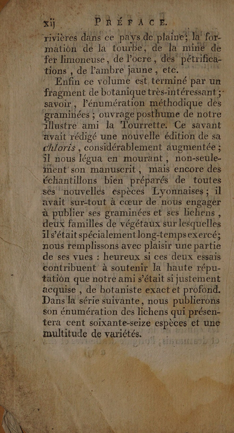 SA: nee à PAU ES ASRS PS NS es CA is &lt; 2 pur +; TIR rivières dans ce pays &amp; plaine? js for ‘mation dé la tourbe, de k mine de “fer Jimoneuse, de PRETEe 4 s pétrifica- ions j'te ambre ; jaune , etc. Ve Enfin ce volume est términé par un VHasunt de botanique très-intéressant ;* vi _ savoir, lénumération méthodique dés ‘graminées ; ouvrage posthume de notre “lustre ami la Tourrette. Ce savant avait rédigé une nouvelle édition de sa M chloris, considérablement augmentée ; À il nous égua en mouränt, non-seule- X\ iMent son manuscrit, mais encore des si échantillons bien préparés de toutes #4 _sés nouvelles espèces Lyonnaises ; il avait sur-tout à cœur de nous engager à publier ses graminées et ses lichens, deux familles de végétaux sur lesquelles ils’était spécialement long-tempsexercé; nous rémplissons avec plaisir une partie _ de ses vues : heureux si ces deux essais contribuent à soutenir Ja haute répu- tation que notre ami s était si justement | acquise , de botaniste exact et profond. | Dans la série suivante, nous publierons son énumération des lichens qui présen- tera cent soixante-se1ze espèces et une
