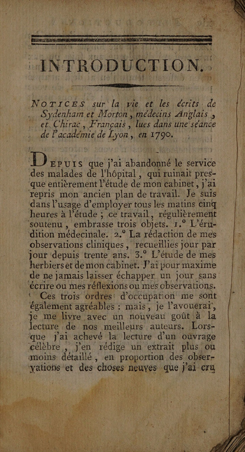 INTRODUCTION. + $ NOTICES sur la vie et les écrits. de Sydenham et Morton ,.médecins Anglais 5 et, Chirac, Français , lues dans une séance de l'académie de her ne » € 1790. F8 D EPUIS que J'ai aparne Le service des malades de l'hôpital, qui ruinait pres que entièrement l’étude de mon Cabinet , jai repris mon ancien plan de travail. Je suis dans l usage d'employer tous les matins cinq heures à l'étude ; ce travail, régulièrement ‘soutenu , embrasse trois objets. 1.° L’éru- dition médecinale. 2.° La rédaction de mes observations cliniques , recueillies } Jour par Jour ‘depuis trente ans. 3.° L'étude de mes herbiers et demon cabinet, J’ai pour maxime de ne Jamais laisser échapper un jour sans écrire ou mes réflexions ou mes observations. Ces trois ordres: d'occupation me sont éaletsent agréables : ‘ mais, je l’avouérar, Je me livre avec un nouveau goût à la lecture de nos meilleurs auteurs. Lors- que J'ai achevé la lecture d’un oùvrage célèbre, j'en rédige un extrait plus où moins détaillé, en proportion des. obser- NéHene et des choses gs -que j'ai cru