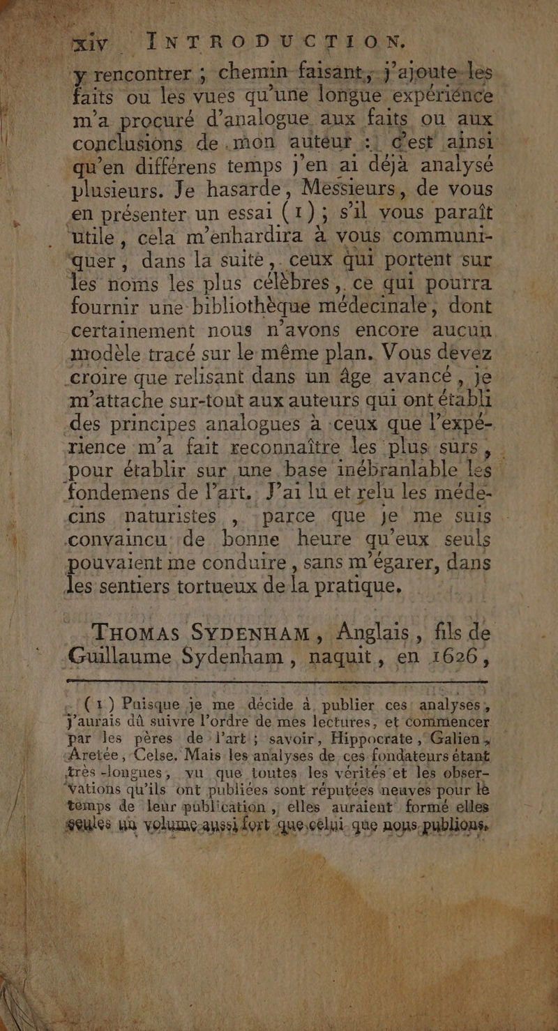EL DRE Et RL Pen AS EUR + ETS 4 DR ER SALE INTRODUCTION. 7 rencontrer : is chemin faisant. 'ajoute-les. m'a procuré d’analogue aux faits où aux qu’en différens temps J'en ai “déa analysé \ plusieurs. Je hasarde, Messieurs, de vous en présenter. un essal Gr) ; S1l vous paraît utile, cela m’enhardira à vous communi- quer , . dans la suité, ceux qui portent sur les noms les plus célèbres ,. ce qui pourra fournir une: bibliothèque médecinale ; dont | certainement nous n'avons encore Luca, modèle tracé sur le même plan. Vous dévéz croire que relisant dans un âge avancé, je mattache sur-tont aux auteurs qui ont établi -des principes analogues à :ceux que l'expé- _ rience m'a fait reconnaître les plus surs . pour établir sur une base inébranlable le d fondemens de }” art. Vai lu et relu les méde- 1 convaincu de bonne heure qu eux seuls | pouvaient me conduire, sans m'égarer, dans Mir iles sentiers tortueux de fa pratique, | | Guillaume Sydenham , naquit À 9 1626, (1 ) Puisque je me décide a; DES ces! analyses, J'aurais dû suivre l’ordre de mes lectures, et Commencer. grès longues ; vu que toutes. les vérités: et les obser- “Vations qu’ils ont publiées sont réputées neuves pour temps de leur publication , elles auraient formé elles feules uù volume. an He que nos. Ron CU