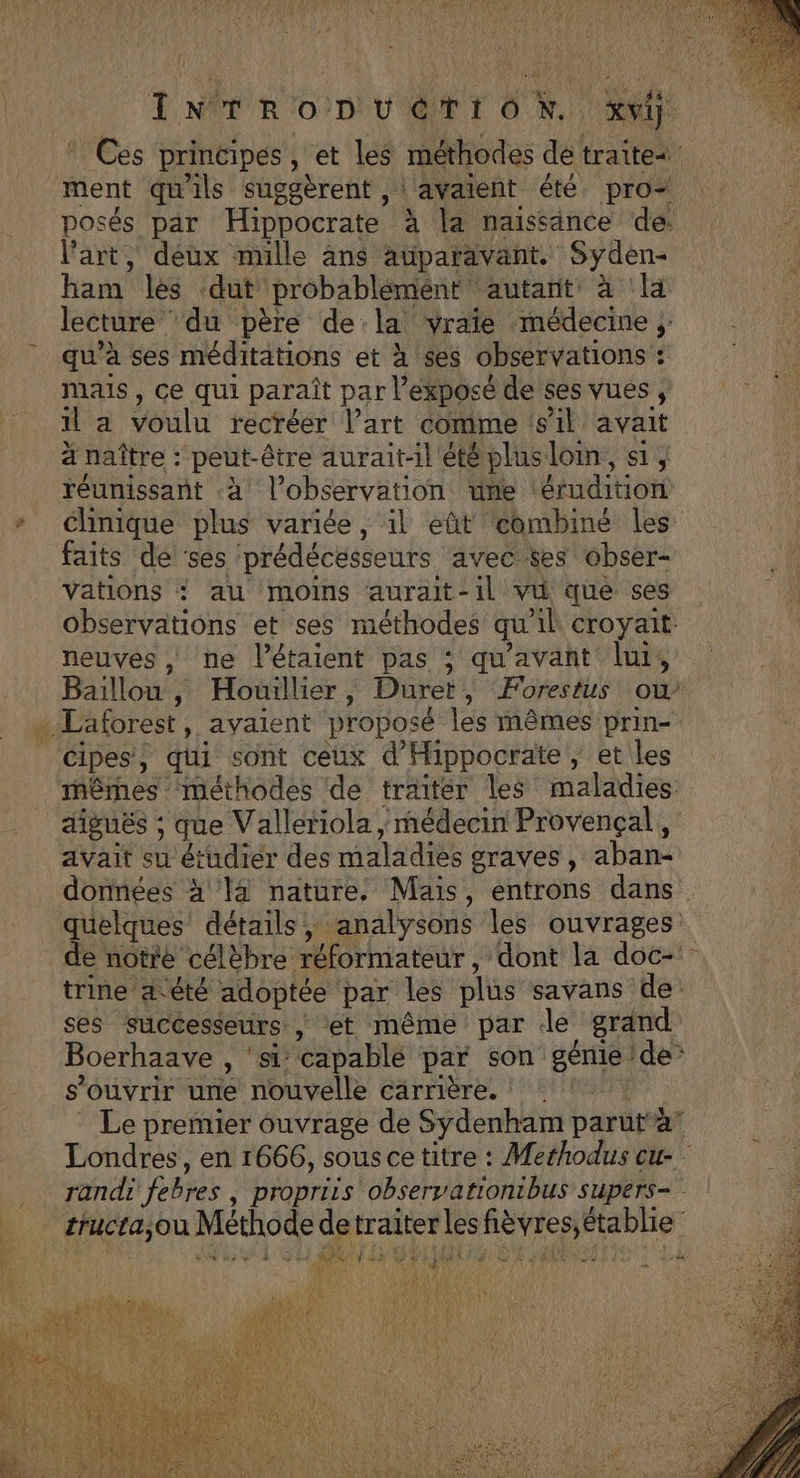 Ces principes, et les méthodes dé traite ment qu'ils suggèrent , | avaient été pro posés par Hippocrate à la naissance de: l'art, deux mille ans auparavant. Syden- ham les ‘dut probabléemént autant à la lecture ‘du père dela vraie médecine ; qu'à ses méditations et à ses observations : mais , ce qui paraît par l’exposé de ses vues , il a voulu recréer l’art comme ‘s'il avait ä naître : peut-être aurait-il été plusloim, a, réunissant à l’observation üne \érudition * clinique plus variée, il eût combiné les faits de ses prédécesseurs avec ses obser- Vations ? au moins aurait-il vu que ses Observations et ses méthodes qu'il croyait: neuves , ne l’étaient pas ; qu'avant lui, Baïillou, Houillier, Duret, Forestus ou … Laforest, avaient proposé les mêmes prin- Cipes, qui sont ceux d'Hippocrate, et les mêmes ‘méthodes de traiter les maladies diguës ; que Valleriola , médecin Provençal, avait su étudier des maladies graves, aban- données à la nature: Mais, entrons dans quelques’ détails, analysons les ouvrages: de notre célèbre réformateur, dont la doc-: trine 4 été adoptée par les plus savans de ses successeurs | et même par Jde grand Boerhaave , ‘si capable par son génie de: s'ouvrir une nouvelle carrière. | Le premier ouvrage de Sydenham parut”a Londres, en 1666, sous ce titre : Merhodus cu- randi febres , propriis observationibus supers- crucra,ou Méthode detraiterles fièvres, établie * y 4 &lt; Fr RDA pe À à NN À pi