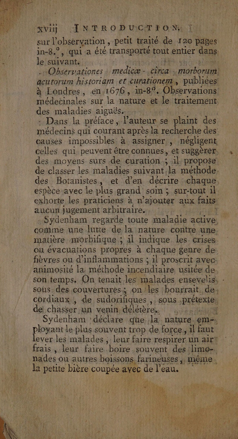 sur l’obseryation , petit traité de 120 pages in-8.°, qui a été transporté tout entier dans le suivant: Observationes PAR ru circa : Por acutorum historiam et curationem, publiées: à Londres, en.1676 , 1-8, Observations! médecinales sur la nature et le traitement. des maladies aiguës. : Dans la préface, eat se plaint des médecins qui courant après la recherche des causes impossibles à assigner, négligent celles qui peuvent être connues, et suggèrer des moyens surs de curation.; 1} propose de “pt les maladies suivant la méthode. des Botanistes, et d'en décrire chaque. espèce-avec le plus grand som ; sur-tout 1l exhorte les praticiens à n’ajouter aux faits aucun Jugement arbitraire. A -Sydenham regarde toute maladie active.  come une lutie de la nature contre une. matière morbifique ; äl indique les. crises ou évacuations propres à chaque genre de fièvres ou d’inflammations ; 1l proscrit avec animosité la méthode incendiaire, usitée de son temps. Qn tenait les malades ensevelis, - sous. des couvertures: onles bourrait, de, cordiaux , de sudorifiques ,. sous PEÉNELe dei chasser un venin. délétère. 2: g Sydenham ? déclare que .la. nature eme ployant le plus souvent trop de force, 1l faut lever les malades, : leur faire respirer un air? frais , leur faire boire souvent des limo-. nades ou autres boissons : farineuses d même. la petite bière coupée avec de l’eau.