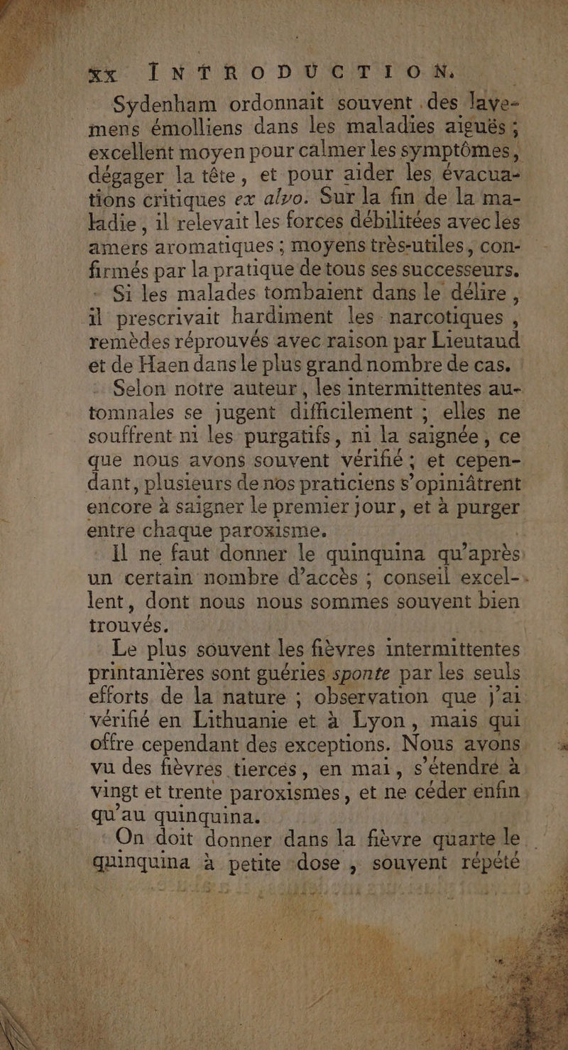 mens émolliens dans les maladies aiguës; tions critiques ex also. Sur la fin de la ma- Hidie , il relevait les forces débilitées avec lés amérs aromatiques ; moyens très-utiles, con- firmés par la pratique detous ses successeurs. Si les malades tombaïent dans le délire, il prescrivait hardiment les-narcotiques , remèdes réprouvés avec raison par Lieutaud tomnales se jugent difficilement ; elles ne souffrent n1 les purgatifs, ni la saignée, ce dant, plusieurs de nos praticiens s’opimiâtrent entre chaque paroxisme. lent, dont nous nous sommes souvent bien trouvés. ter Le plus souvent les fièvres intermittentes printanières sont guéries sponte par les seuls efforts de la nature ; observation que J'ai vu des fièvres tierces, en mai, s’étendré à 2 ” . . qu au quinquina. qunquina à petite dose ; souvent répété A 48 LS SD 2? CRETE à EX +08 42)