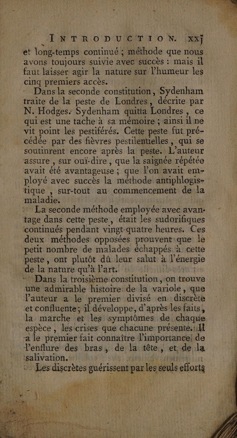 INTRO PUETI ON. xx} et long-temps continué ; méthode que nous avons toujours suivie avec succès : mais il faut laisser agir la nature sur l'humeur les cinq premiers accès. | Dans la seconde constitution , LS rderihèm traite de la peste de Londres, décrite par N. Hodges: Sydenham quitta Londres, ce qui est une tache à sa mémoire ; ainsi 1l: ne vit point les pestiférés. Cette peste fut pré- cédée par des fièvres pestilentielles, qui se soutinrent encore après la: peste. L'auteur assure , sur oui- dire , que la saignée répètée avait été avantageuse : : que l’on avait em- ployé avec succès la méthode antiphlogis- tique , sur-tout au commencement de la maladie. La seconde méthode employée avec avan: tage dans cette peste, était les sudorifiques petit nombre de malades échappés à cette peste, ont plutôt dû leur salut à l'énergie de la nature qu’à l’art. + Dans la troisièmeiconstitution , ‘on trouvé une admirable histoire de la variolé , que Vauteur à le premier divisé en discrète et confluente; il développe, d’après les faits, la marche et les symptômes de chaque espèce , les crises que chacune présenté.r fl a le premier fait connaître l'importance: F Venflure des bras, de 14 tête , et. de la Eden AS - Les discrètes guérissens par es dns efforts