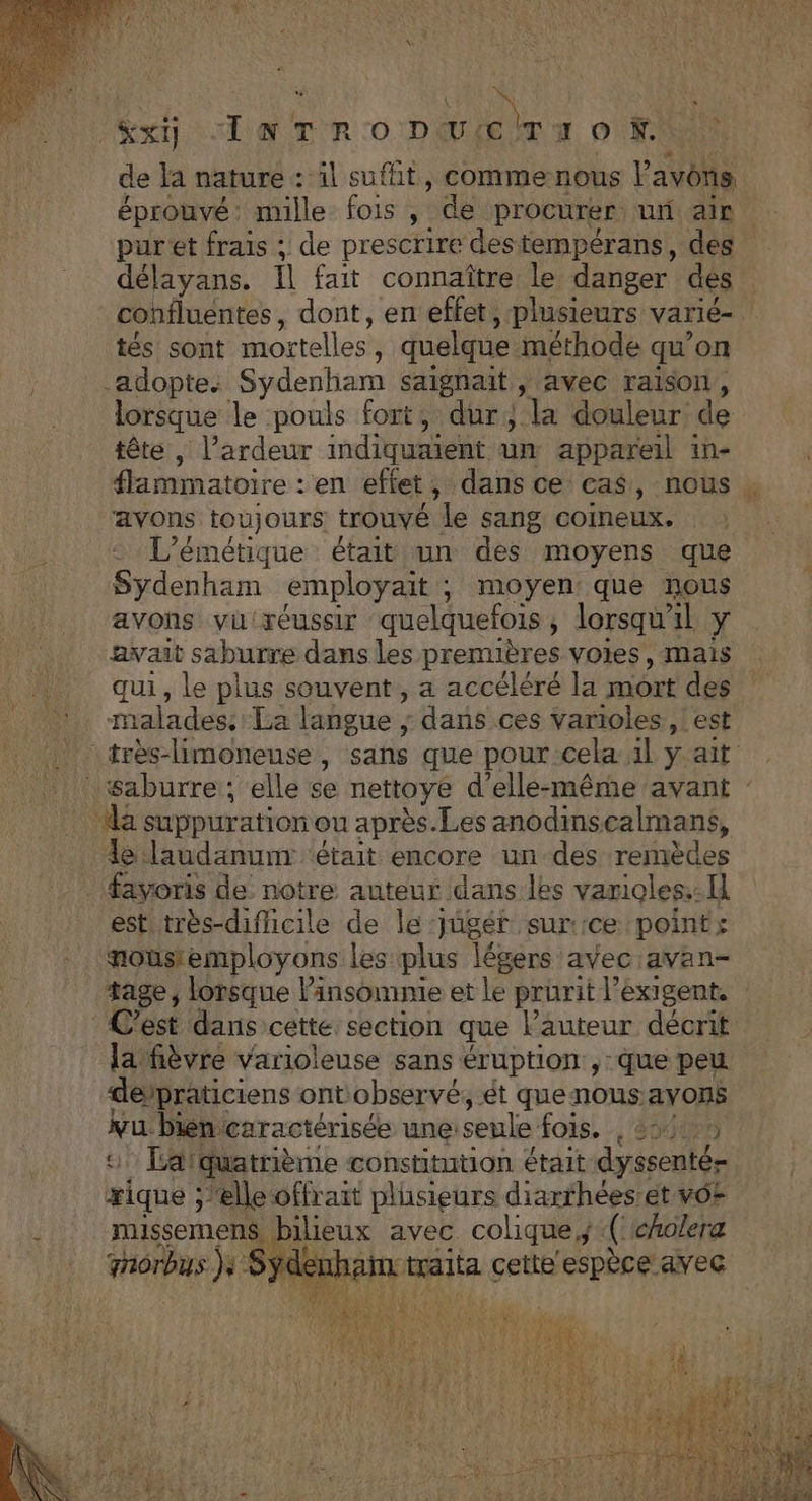À “ { X, à “Rx IN TR O1 DEU :CÙT 7 0 FU de la nature : il sufht, comme nous P avons éprouvé: mille fois , de procurer un ap: pur'et frais ; de prescrire destempérans, des délayans. Il fait connaître le danger des confluentes, dont, en effet, plusieurs varié- Ms! soit mortelles ; quelque méthode qu” on adopte. Sydenham saignait, avec raison, lorsque le pouls fort, dur, la douleur de tête , l’ardeur indiquaiént un appareil in- flammatoire : en effet, dans ce cas, nous . avons toujours trouvé le sang coineux. L’émétique était un des moyens que Sydenham employait ; moyen: que nous avons vil réussir quelquefois ; lorsqw” il Y avait saburre dans les prenuères voies, mais qui, le plus souvent, a accéléré la mort des | malades: La langue ; dans ces varioles , est trèslimoneuse, sans que pour:cela al y ait . l\waburre; elle çe nettoye d'elle-même avant : dé suppuration ou après.Les anodmscalmans, le laudanum était encore un des remèdes favoris de notre auteur dans les varioles.: I est très-dificile de le: pigér sur: ‘ce points nousemployons les plus légers avec avan- tage, lorsque linsomnie et Le prurit exigent, C’est dans cette. section que Pauteur décrit la fièvre varioleuse sans éruption , que peu depraticiens ontobservé, ét que nous: avons vu bien caractérisée unes seule fois. -, 8040P5 401 Te quatrième constitution était dyssenté æique ;'elle offrait plusieurs diarfhées:et vO+ . missemens, bilieux avec colique,;(cholera mobs }+ Syden Hip traita cette oise à avec