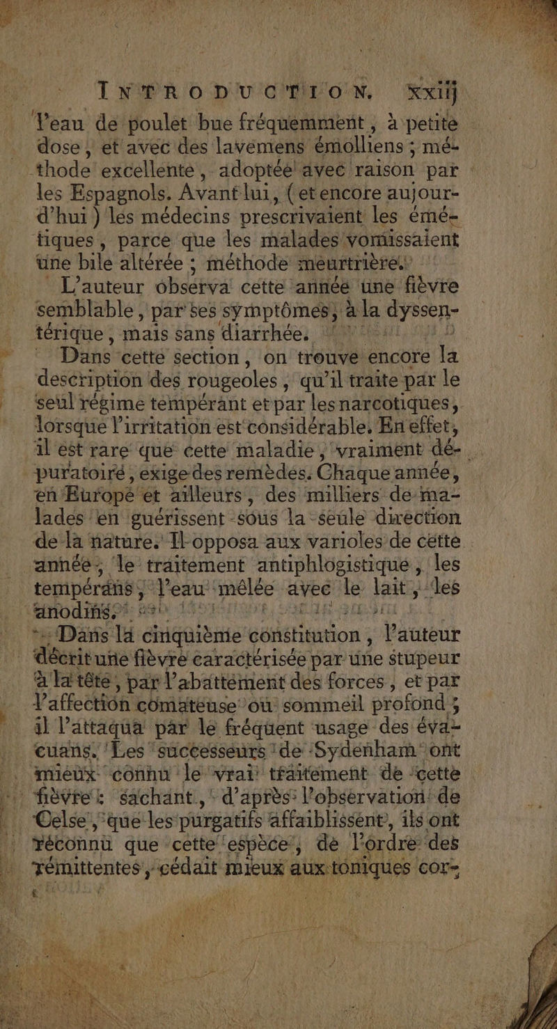 Veau de poulet bue fréquemment, à petite dose , et avec des layÿémiens émolliens ; mée les Espagnols. Avantlui , (etencore aujour- d’hui ) les médecins prescrivaient les émé- tiques, parce que les malades vomissaient üne bile altérée ; méthode meurtrière. L'auteur obsérva cette année üne fièvre semblable, par ses symptômes, à la dyssen- térique , mals sans diarrhées: nt * Dans cette section, on trouve encore la desér ription des rougeoles , qu'il traîte par le seul régime tempérant etpar lesnarcotiques, lorsque lirritation est considérable. En effet, al est rare que cette maladie, vraiment dé- k en Europe ét ailleurs, des milhers de-ma- lades en guérissent sous la seule direction de Ra ñature. Îl-opposa aux varioles de cétte année; ‘le traitement ps in j de tempérans em imélée avec Le lait, Dans la déalaite constitution , l auteur a'latête, par V abattément des forces , et par V'affection comaäateuse où sommeil profond 3 il l’attaqua par le fréquent usage des évaz cuans. Les successeurs : ide :Sydenham ont Celse ‘que les purgatifs affaiblissent,, ils ont réconnû que cette espèce, de lé rdré deë Témittentes ; É mieux ARHRQUES COr= hd
