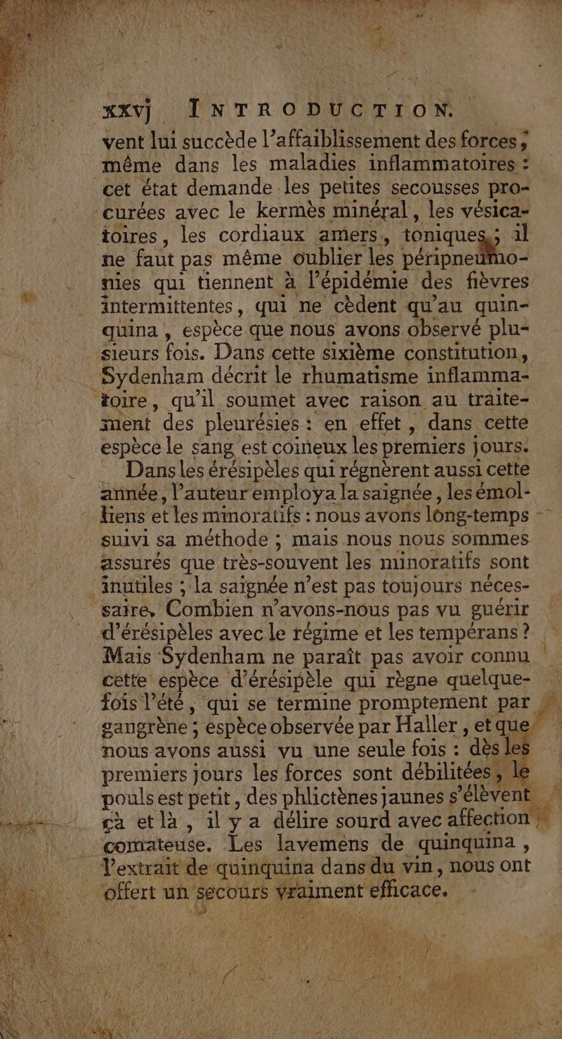 + &gt; Sn 7, a RS LME &gt; % xxvj INTRODUCTION. vent lui succède l’affaiblissement des forces ; même dans les maladies inflammatoires : toires, les cordiaux amers, tonique: TE ne faut pas même oublier les péripneumo- mies qui tiennent à l’épidémie des fièvres intermittentes, qui ne cèdent qu'au quin- quina , espèce que nous avons observé plu- toire, qu'il soumet avec raison au traite- ment des pleurésies : en effet, dans cette espèce le sang est coineux les premiers jours. Dansles érésipèles qui l régnèrent aussi cette suivi sa méthode 5 Mais nous nous sommes assurés que très-souvent les minoratifs sont sairé, Combien w avons-nous pas vu guérir d’érésipèles avec le régime et les tempérans ? Mais Sydenham ne paraît pas avoir connu cette espèce d'érésipèle qui règne quelque- fois l'été, qui se termine promptement par gangrène ; espèce observée par Haller , etque ,, nous avons aussi vu une seule fois : dès e premiers jours les forces sont débilitées &gt; pouls est petit, des phlictènes jaunes $ ’élèvent ca etlà, il ya délire sourd avec affection à comateuse, Les lavemens de quinquina , Vextrait de quinquina dans du vin, nous ont offert un Secours À: efficace.