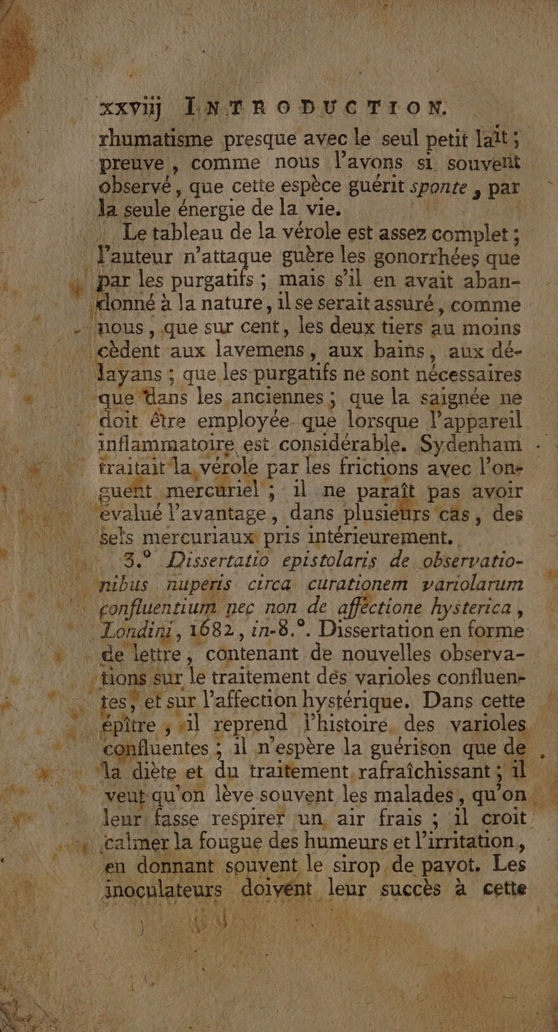 | xxvij ENTRODUCTION. rhumatisme presque avec le seul petit laits preuve , comme nous l'avons s1 souvelit observé, que cette espèce guérit sponte , par | la seule énergie de la vie. | ? Le tableau de la vérole est assez complet ; l’auteur n’attaque guère les gonorrhées que 4 &amp; ne purgatifs ; mais s’il en avait aban- lonné à la nature, il se serait assuré, comme - mous, .que sur cent, les deux tiers au moins % . : cèdent aux lavemens, aux bains, aux dé- #f -.. Mayans; que les purgatifs ne sont nécessaires “ ‘que dans les anciennes; que la saignée ne ? doit être employée que lorsque l’appareil , * inflammatoire est considérable. Sydenham à  Hi - Far par les frictions avec l’on- NA: cut mercüriel ; il ne paraît pas avoir évalué lavantage, dans plusieurs cas, des ‘17 | Sels mercuriaux pris intérieurement. Le 0 nn 3. Dissertatio epistolaris de observatio- yubus nuperis circa curationem variolarum || jonfluentium nec non de afféctione hysterica, ‘ AT 1082, 1n-8.°. Dissertation en forme + de lettre, contenant de nouvelles observa- F . Hions sur le traitement dés varioles confluen- ñ * .. tes’ etsur l'affection hystérique. Dans cette ! :. « épitre; «il reprend lhistoire, des varioles, * confluentes ; 1l n'espère la guérison que de .# : Ma diète et du traitement, rafraîchissant ; 4l | | RES A qu'on lève souvent les malades, qu'on é € We . leur fasse respirer jun, air frais ; 1l croit .. calmer la fougue des humeurs et l’irritation, en donnant souvent le sirop de pavot. Les Anoclateurs doivent leur succès à cette (Go