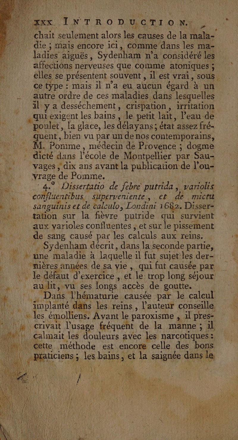 Æ » chait seulement alors les causes de la mala- die ; mais encore ici, comme dans les ma- ladies aiguës, Sydenham n’a considéré les affections nerveuses que comme atoniques ; elles se présentent souvent , 1l est vrai, sous ce type : mais 1l n'a eu aucun égard à un autre ordre de ces maladies dans lesquelles il y a desséchement, crispation, irritation qui exigent les bains , le petit lait, l’eau de poulet, la glace, les délayans; état assez fré- quent, bien vu par un de nos contemporains, M. Pomme, médecin de Provence ; dogme =- vages ; dix ans avant la publication de l’ou- vrage de Pomme, | | | ‘4.9 Dissertatio de febre putrida | variolis confluentibus. Superveniente,, . et de micti sanguinis et de talculo, Londini 1 682. Disser- tation sur la fièvre putride qui survient aux varioles confluentes ; et sur le pissement *. Sydenham décrit, dans la seconde partie, une maladie à laquelle 1l fut sujet les der- audit, vu ses longs accès de goutte. Dans l’hématurie causée par le calcul ei crivait l’usage fréquent de la manne; il | 1} {A4 a É if st: HIS DIN Ted BAL PE LA