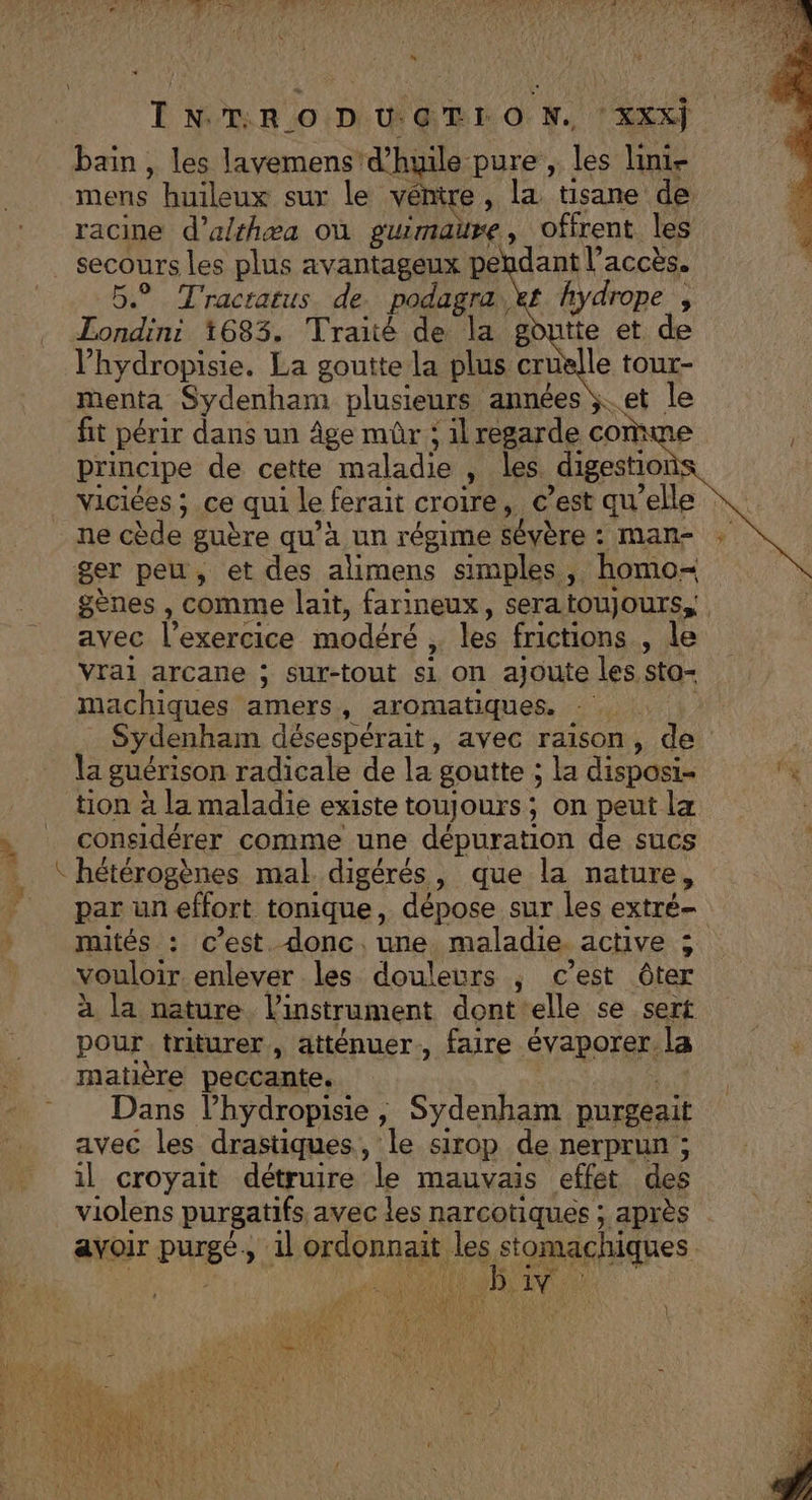 “* INTRO DU.GTIO N. XXX) bain, les lavemens! d'huile pure, les lini- mens huileux sur le vénire, la tisane de racine d’althæa où guimaure, offrent les secours les plus avantageux pendant l’accès. 5° Tractatus de. podagra,kt hydrope , Londini 1683. Traité de la goutte et de l’hydropisie. La goutte la plus cru le tour- menta Sydenham plusieurs années ÿ.. et le fit périr dans un âge mûr ; il regarde com principe de cette maladie ‘ les. digestior S Viciées ; ce qui le ferait croire, © est qu'elle ne cède guère qu’à un régime sévère : mans : ger peu, et des alimens simples ,. homo gènes , comme lait, farineux, seratoujours, avec l'exercice modéré , les frictions , le Vrai arcane ; sur-tout si on ajoute les sto- machiques amers, aromatiques, - Sydenham désespérait, avec raison, de 4 guérison radicale de la goutte ; la disposi- je tion à la maladie existe toujours; on peut la considérer comme une dépuration de sucs hétérogènes mal digérés, que la nature, par un effort tonique, dépose sur les extré- muités : c’est. donc. une. maladie. active ; vouloir enlever les douleurs ; c’est ôter à la nature l'instrument dont elle se sert pour triturer, atténuer, faire évaporer. la + matière peccante. Dans l’hydropisie , Sydenham purgeait avec les drastiques, le sirop de nerprun ; il croyait détruire le mauvais effet des violens purgatifs, avec les narcotiques ; après avoir pHrgé et ordonnait les stomachiques — |