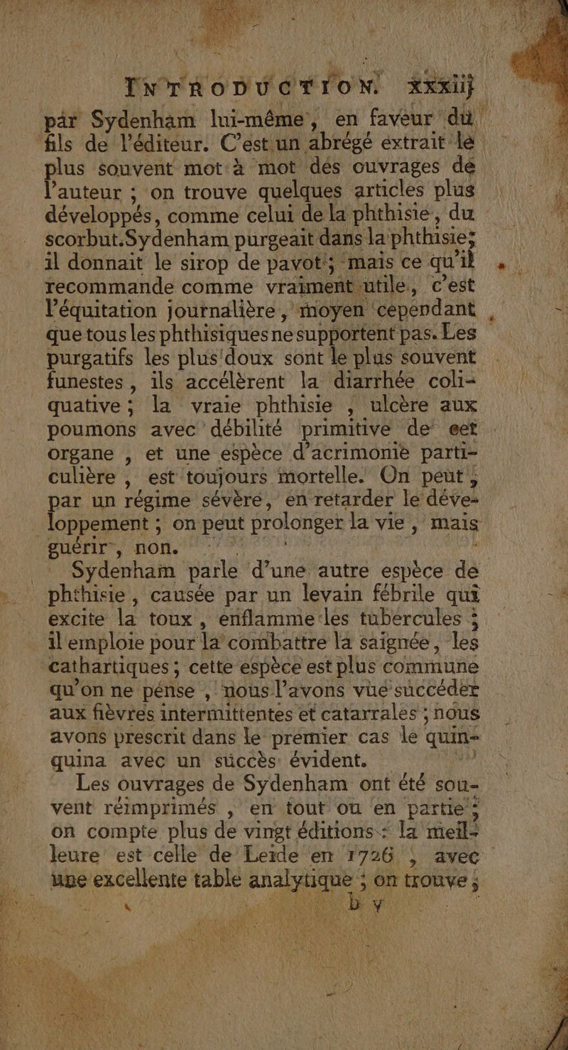 pär Sydenham lui-même, en faveur dû fils de l'éditeur. C’est un abrégé extrait le à plus souvent mot à mot dés ouvrages dé 1 l’auteur ; on trouve quelques articles plus développés, comme celui de la phthisie, du scorbut.Sydenham purgeait dans la phthisie; il donnait le sirop de pavot; mais ce qu'il , recommande comme vraimentiutile, c'est | l'équitation journalière, moyen ‘cependant . que tous les phthisiquesnesupportent pas. Les purgatifs les plus'doux sont le plus souvent funestes , ils accélèrent la diarrhée coli- quative ; la vraie phthisie , ulcère aux poumons avec débilité primitive de eet organe , et une espèce d’acrimonie parti- culière , est toujours mortelle. On peut; par un régime sévère, en retarder le déve | loppement ; On peut prolonger la vie , mais PHODS MIOM TA _* Sydenham parle d’une autre espèce de ». phthisie, causée par un levain fébrile qui 4 excite la toux, enflamme:les tubercules ; il emploie pour la combattre la saignée, les cathartiques ; cette espèce est plus commune qu’on ne pénse , nous l’avons vue succéder aux fièvres intermittentes et catarrales ; nous avons prescrit dans le premier cas le quin- quina avéc un süccès évident. _ di Les ouvrages de Sydenham ont été sou- vent réimprimés , en fout ou en partie : on compte plus de vingt éditions : la meil- leure est celle de Lerde en 1726 , avec une excellente table analytique &gt; on trouve ; PT ere
