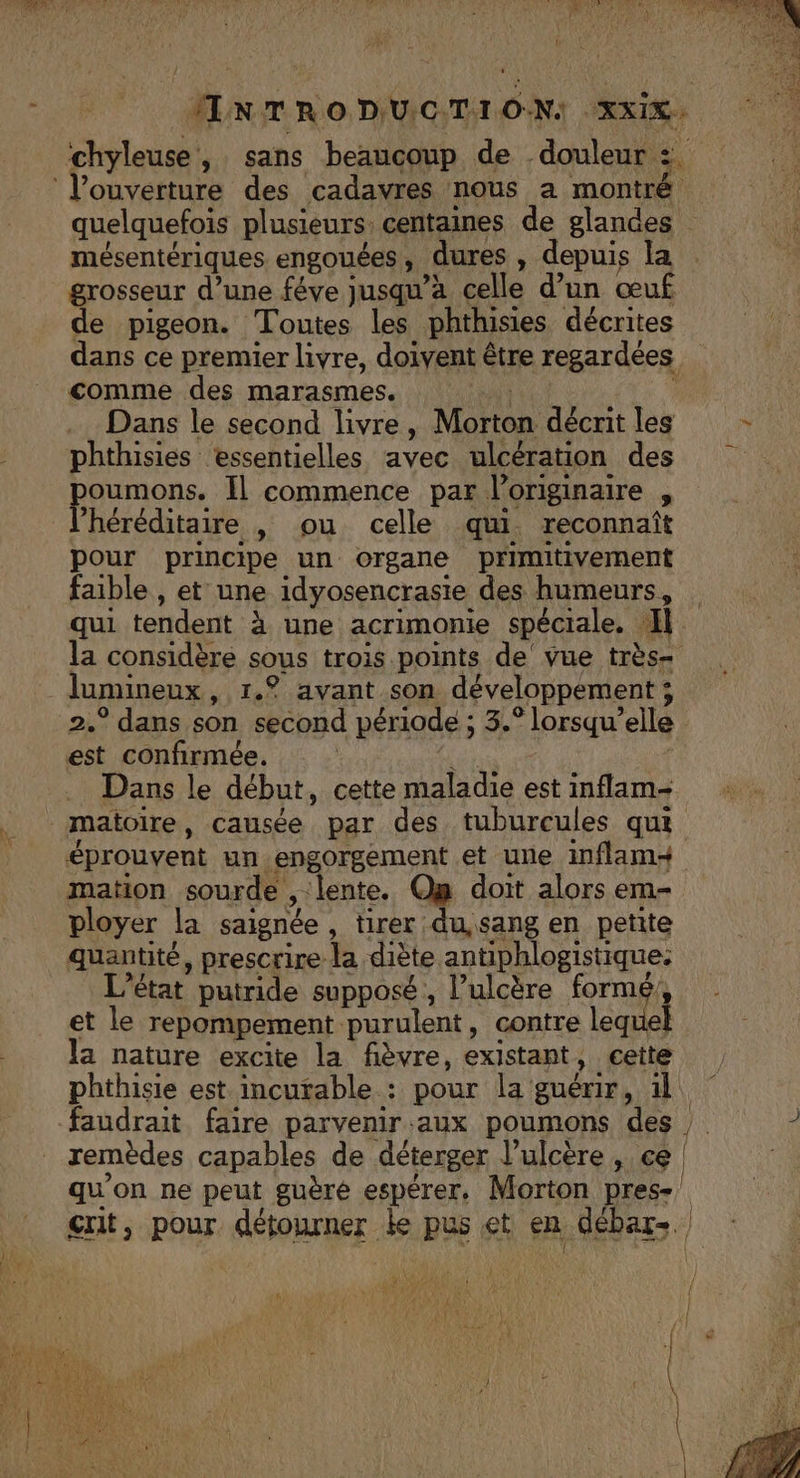 is La NE EE CLOS à # Le UE L FO EN TENTE Mr ‘chyleuse, sans beaucoup de douleur :. l'ouverture des cadavres nous a montré quelquefois plusieurs. centaines de glandes mésentériques engouées, dures , depuis la grosseur d’une féve jusqu'à celle d’un œuf de pigeon. Toutes les phthisies décrites dans ce premier livre, doivent être regardées comme des marasmes. | Dans le second livre, Morton décritles - -_ phthisies essentielles avec ulcération des poumons. Il commence par l'originaire , héréditaire , ou celle qui reconnaît pour principe un organe primitivement faible , et une idyosencrasie des humeurs, qui tendent à une acrimonie spéciale. Il. la considère sous trois points de’ vue très= lumineux, 1.° avant son développement ; 2.° dans son second période ; 3.° lorsqu'elle est confirmée. + … Dans le début, cette maladie est inflam- _maïoire, causée par des tuburcules qui éprouvent un engorgement et une inflam+ mation sourde , lente. On doit alors em- ployer la saignée , tirer du,sang en petite quantité, prescrire la diète antiphlogistique: L'état putride supposé, Pulcère formé! et le repompement purulent, contre leque la nature excite la fièvre, existant, cette phthisie est incurable : pour la guérir, il faudrait faire parvenir aux poumons des à remèdes capables de déterger l’ulcère, ce | qu'on ne peut guèré espérer. Morton pres- crit, pour détourner ke pus et en débar-. # ROVTES { FA DO
