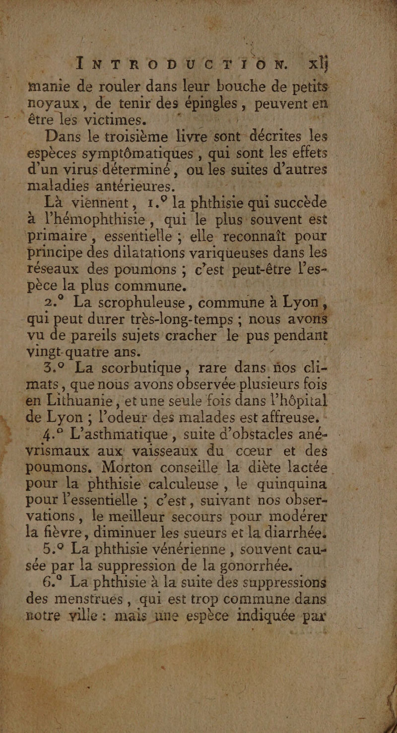 de noyaux, de tenir des éphigles &gt; Peuvent en “être les victimes. Dans le troisième livre sont décrites je “espèces symptômatiques , qui sont les effets d’un virus déterminé, où les suites d autres _ maladies antérieures. Eà viennent, 1.9 la phtbiis qui PARA x l’hémophthisie , qui le plus souvent est baies , essentielle ; elle reconnaît pour principe des dilatations variqueuses dans les réseaux des poumons ; € est peut-être l’es- ne la plus commune. ° La scrophuleuse, commune À Lyon, ren peut durer très-long-temps : nous avol vu de pareils sujets cracher le pus pendant vingt-quatre ans. | ? 3,9 La scorbutique, rare dans. ños cli- 4.7 L’asthmatique , Suite d'obstacles ané- vrismaux aux vaisseaux du cœur et des pour la phthisie calculeuse , le quinquina pour l’essentiélle ; c’est, suivant nos obser- vations, le meilleur secours pour modérer la fièvre, diminuer les sueurs et la diarrhée, 5.9 La phthisie vénérienne , souvent cau+ sée par la suppression de la gonorrhée. ® La phthisie à la suite des suppressions des menstrués, qui est trop commune dans La