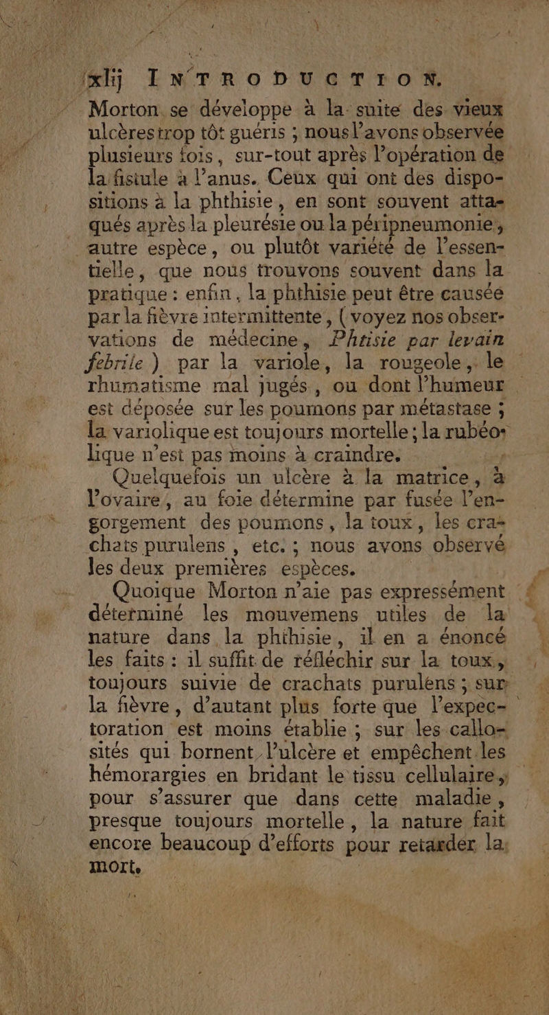 Morton. se développe à la suite des vieux ulcèrestrop tôt guéris ; nous l’avons observée plusieurs fois, sur-tout après l’opération de la fisiule à l'anus. Ceux qui ont des dispo- sitions à la phthisie, en sont souvent atta qués après la pleurésie ou la péripneumonie, autre espèce, ou plutôt varièté de l’essen- tielle, que nous trouvons souvent dans la pratique : enfin, la phthisie peut être causée par la fièvre intermittente, (voyez nos obser- vations de médecine, Phtisie par levain febrile ) par la variole, la rougeole, le est déposée sur les poumons par métastase ; lique n’est pas moins à craindre. Quelquefois un ulcère à la matrice, à l'ovaire, au foie détermine par fusée l’en- gorgement des poumons, la toux, les cra- chats purulens , etc: ; nous avons obsérvé les deux premières espèces. | Quoique Morton n’aie pas expressément déterminé les mouvemens utiles de la nature dans la phihisie, il en a énoncé toujours suivie de crachats purulens ; sur toration est moins établie ; sur les callo= sités qui bornent, l’ulcère et empêchent les hémorargies en bridant le tissu cellulaire pour s'assurer que dans cette maladie, presque toujours mortelle, la nature fait encore beaucoup d’efforts pour reraæder la: ls