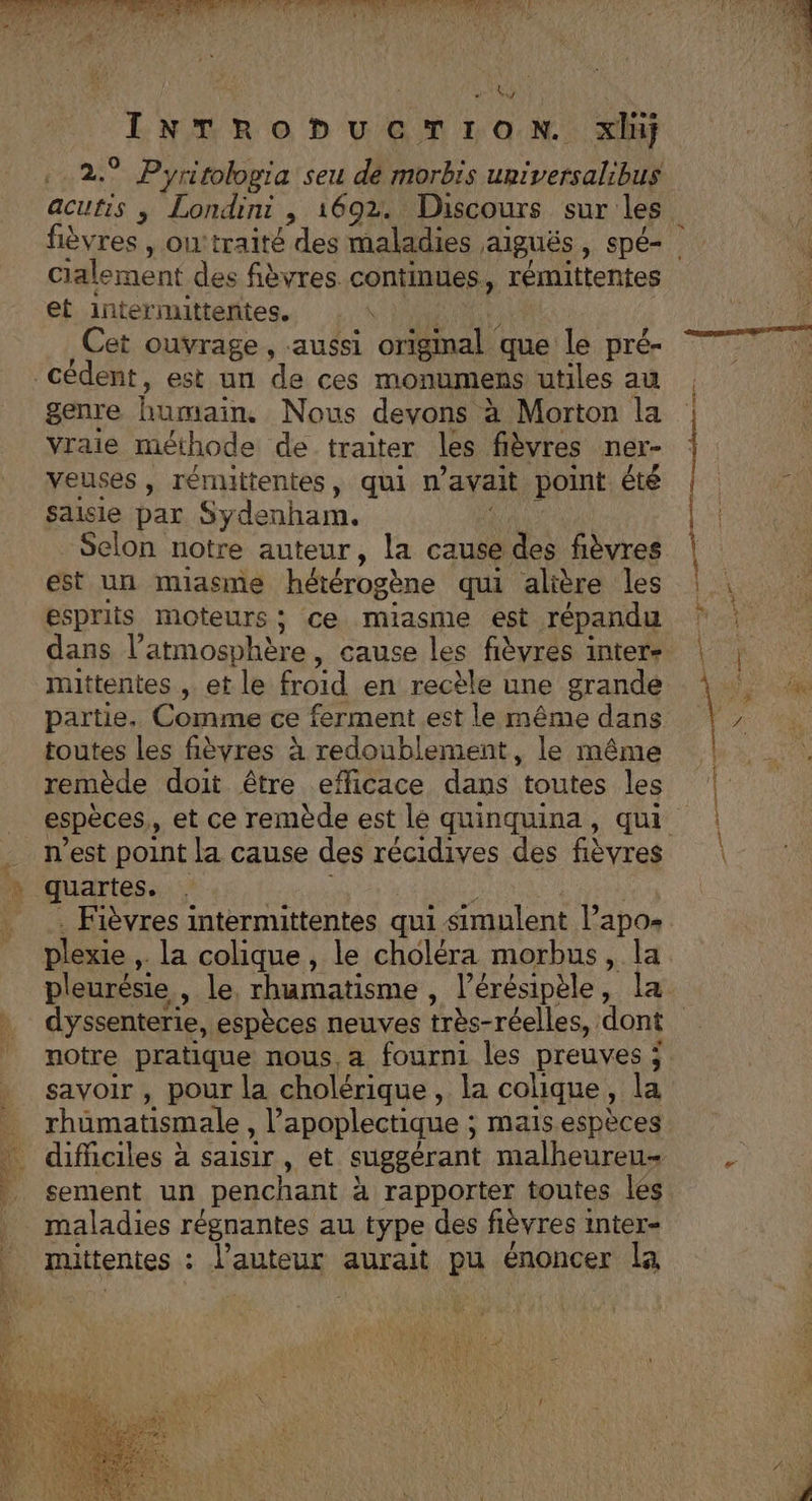 IE, Te HET Se A LS Re D GS ON xluÿ 2.° Pyritologia seu dé morbis upiversalibus cialement des fièvres continues, rémittentes et intermittentes. nr à Cet ouvrage, aussi origmal que le pré- genre He Nous devons à à Morton la Vraie méthode de traiter les fièvres ner- veuses , rénuitentes, qui n avait point été saisie par Sydenham, - Selon notre auteur, la cause des fièvres est un miasme hétérogène qui alière les esprits moteurs; ce miasme est répandu dans l'atmosphère, cause les fièvres inter- toutes les fièvres à redoublement, le même remède doit être efficace dans toutes les n’est point la cause des récidives des fièvres quartes. Fièvres intermittentes qui simulent l’apos savoir , pour la cholérique, la colique, la rhüumatismale, Vapoplectique ; mais espèces difficiles à saisir, et suggérant malheureu- sement un penchant à rapporter toutes les maladies régnantes au type des fièvres 1 inter= mittentes : L l'auteur aurait pu énoncer la