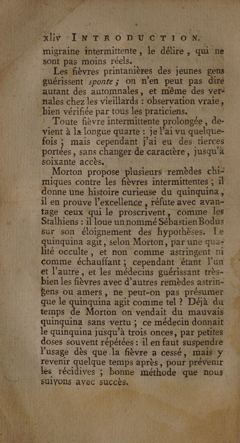 ‘&amp;iv-INTRODUCTION. migraine intermittente , le délire , qui ne sont pas moins réels. | Les fièvres printanières des jeunes gens guérissent sponfe ; On n'en peut pas diré autant des automnales, et même des ver: nales chez les vieillards : observation vraie, ‘bien vérifiée par tous les praticiens. | Toute fièvre intermittente prolongée, de- vient à la longue quarte : je l'ai vu quelque- fois ; mais cependant j'ai eu des: tierces portées, sans changer de caractère, jusqu'ä soixante accès. : é Morton propose plusieurs remèdes chi- miques contre les fièvres intermittentes ; 1}. donne une histoire curieuse du quinquina, ‘il en prouve l’excellence , réfute avec avan- tage ceux qui le proscrivent, comme les Stalhiens : il loue un nommé Sébastien Bodus : Sur son éloignement des hypothèses. Le Quinquina agit, selon Morton, par une qua: lité occulte, et non comme astringent ni comme échauffant ; cependant étant l’un ‘et l’autre, et les médecins guérissant très- bien les fièvres avec d’autres remèdes astrin- Bens ou amers, ne peut-on pas présumer que le quinquina agit comme tel ? Déjà du temps de Morton on vendait du mauvais quinquina sans vertu ; ce médecin donnaït le quinquina jusqu’à trois onces, par petites doses souvent répétées : 1l en faut suspendre l'usage dès que la fièvre a cessé, mais y revemr quelque temps après, pour prévenir les récidives ; bonne méthode que nous. sulyons avec succès. | VS TAi WT, À