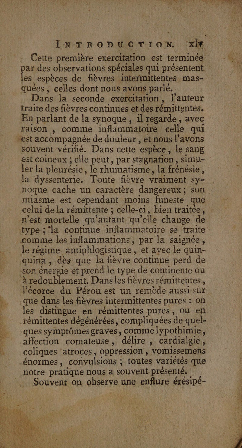 Cette première exercitation est terminée par des observations spéciales qui présentent les espèces de fièvres intermittentes mas- Dans la seconde exercitation , l’auteur traite des fièvres continues et des rémittentés. En parlant de la synoque , il regarde, avec raison , comme inflammatoire celle qui souvent vérifié. Dans cette espèce, le sang ler la pleurésie, le rhumatisme la frénésie , la dyssenterie. Toute fièvre vraiment Sy noque cache un caractère dangereux; son miasme est cependant moins funeste que celui dela rémittente ; celle-ci, bien traitée, à redoublement. Dansles fièvres rémittentes, que dans les fièvres intermittentes pures : on ques symptômesgraves, comme lypothimie, affection comateuse, délire , cardialgie, coliques ‘atroces, oppression, vomissemens notre pratique nous a souvent présenté, Souvent on observe une enflure érésipé- er