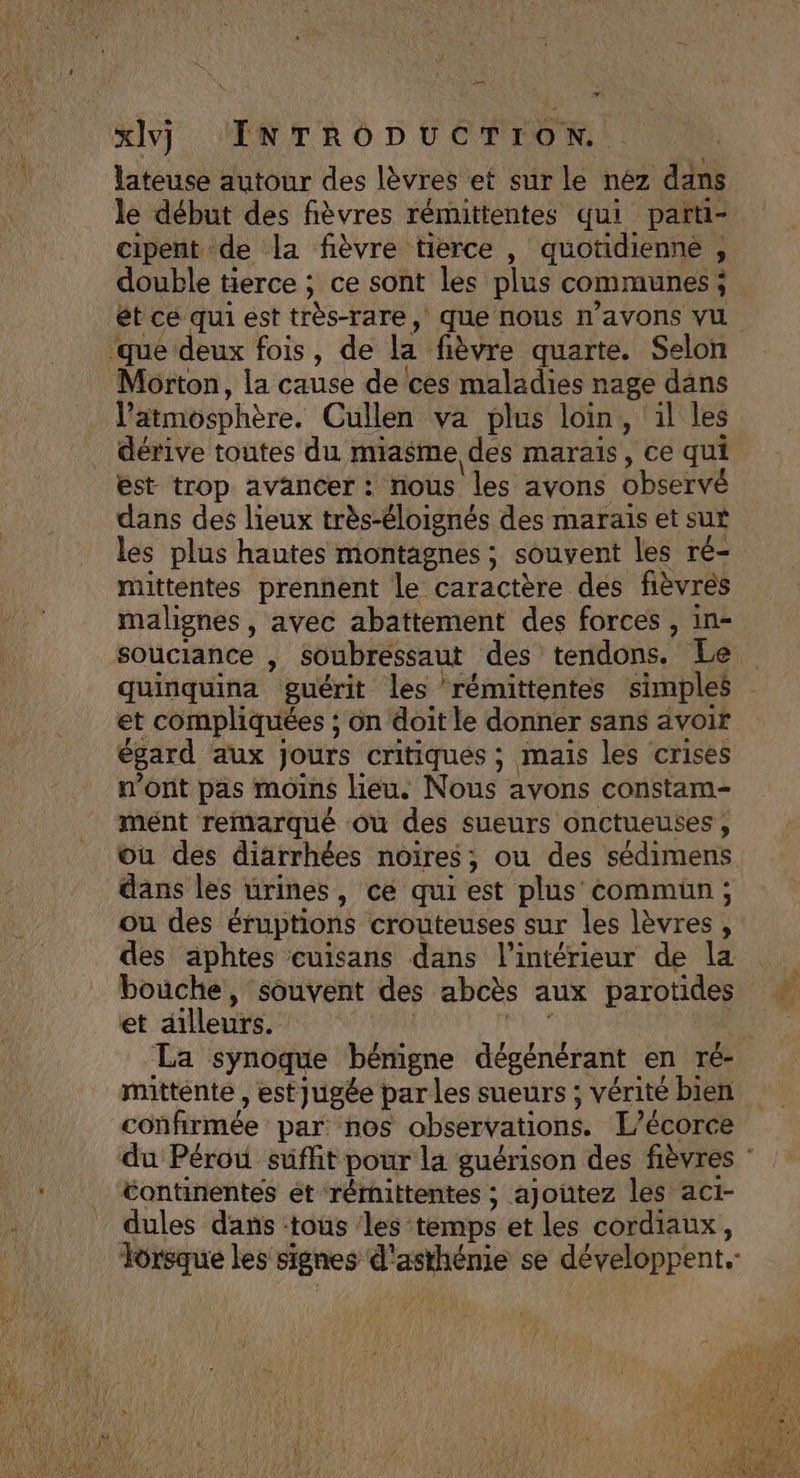 7 xlvj INTRODUCTION. lateuse autour des lèvres et sur le nez dans le début des fièvres rémittentes qui parti- cipent de la fièvre tierce , quotidienne , double tierce ; ce sont les plus communes ; ét cé qui est très-rare, que nous n'avons vu ‘que deux fois, de la fièvre quarte. Selon Morton, la cause de ces maladies nage dans l'atmosphère. Cullen va plus loin, il les dérive toutes du miasme des marais, ce qui est trop avancer : nous les avons observé dans des lieux très-éloignés des marais et sut les plus hautes montagnes ; souvent les ré- mittentes prennent le caractère des fièvrés malignes, avec abattement des forces , in- quinquina guérit les rémittentes simples et compliquées ; on doit le donner sans avoir égard aux jours critiques ; mais les crises n'ont pas moins lieu. Nous avons constam- mént remarqué où des sueurs onctueuses, ou des diarrhées noires; ou des sédimens dans les urines, ce qui est plus commun; ou des éruptions crouteuses sur les lèvres, des aphtes cuisans dans l’intérieur de la bouche, souvent des abcès aux parotides et ailleurs. | He mitténte , est jugée par Les sueurs ; vérité bien confirmée par: nos observations. L’écorce du Pérou suffit pour la guérison des fièvres tontinentes ét rérmittentes ; ajoutez les aci- dules dans -toûs ‘les temps et les cordiaux, Torsque les signes d'asthénie se développent. *