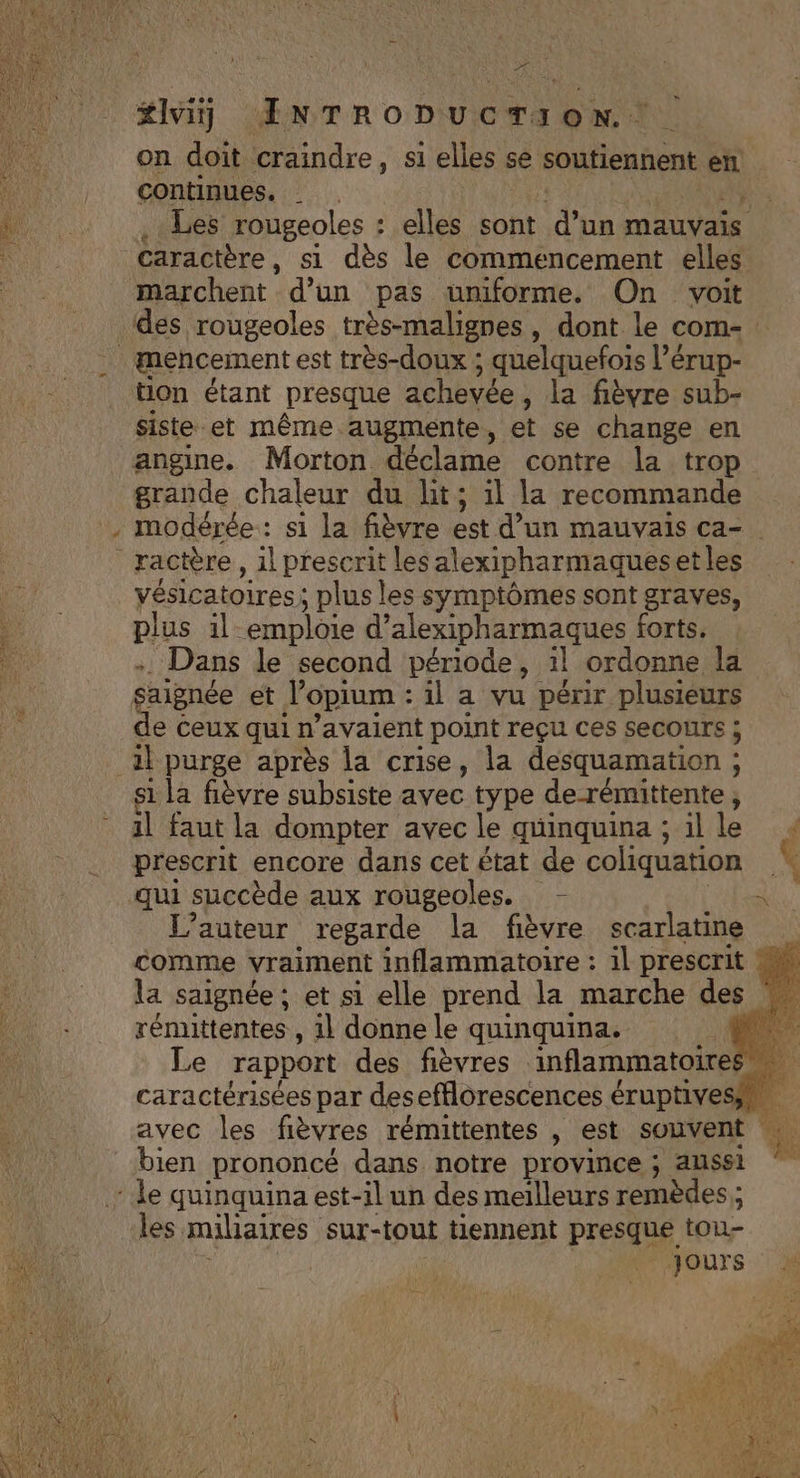 LL DE on doit ‘craindre, si elles se soutiennent er continues. _ he Les rougeoles : elles sont d’un mauvais caractère, si dès le commencement elles marchent d un pas uniforme. On voit des rougeoles très-malignes, dont le coms : ton étant presque achevée , la fièvre sub- siste. et même augmente, et se change en angine. Morton déclame contre la trop grande chaleur du lit; il la recommande modérée: s1 la fièvre est d’un mauvais ca- RE der 3 TS vésicatoires : ; plus les symptômes sont graves, plus il emploie d’alexipharmaques forts. Dans le second période, il ordonne la saignée et Jopium : il a vu pénir PRES e ceux qui n'avaient point reçu ces secours s1 la fièvre subsiste avec type de-rémittente , il faut la dompter avec le quinquina; ille prescrit encore dans cet état de coliquation à L'auteur regarde la fièvre scarlatine comme vraiment inflammatoire : 1l prescrit ss la saignée ; et si elle prend la marche des | rénuttentes , 11 donne le quinquina. Le rapport des fièvres inflammatoires caractérisées par desefflorescences éruptivesis. avec les fièvres rémittentes , est souvent Le bien prononcé dans notre province ; aussi * le quinquina est-il un des meilleurs remèdes; les miliaires sur-tout tiennent presque tou jours