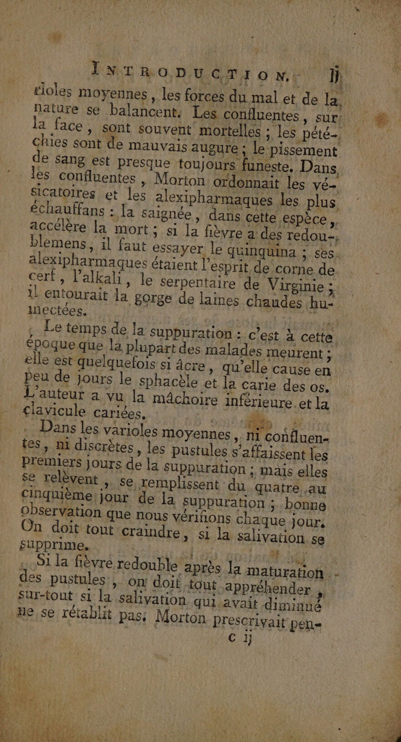 nature se balancent: Les co :; Le pissement de sang est presque toujours funeste, Dans, es confluentes , Morton. ordonnait les vé- Sicatoires et les alexipharmaques les plus échauffans : la Saignée, dans cette espèce de accélère la mort; si la fièvre a des redou-, chies sont de mauvais augure blemens, il faut essayer le quinquina :; ses. alexipharmaques étaient l'esprit de corne de iectées. €poque que la plupart des malades meurent ; elle est quelquefois si âcre, qu’elle cause en peu de jours le sphacèle et la carie des os. L'auteur a vu la mâchoire inférieure.et la &lt;lavicule cariées, UT NU Dans les varioles moyennes ,. ni confluen- tes, m discrètes, les pustules s’affaissent les Premiers jours de la Suppuration ; maïs elles se relèvent , se, remplissent du quatre. .au Cinquième jour de la suppuration &gt; bonne observation que nous vériñons chaque jour, On doit tout craindre &gt; Si la salivation se supprime. PTT UNS des pustules, on doit out appréhender , Sur-tout s1 la saliyation qUiavait diminué | 4 SRE N The äe,se rétablit pass Morton Prescriyait pen- C 1j