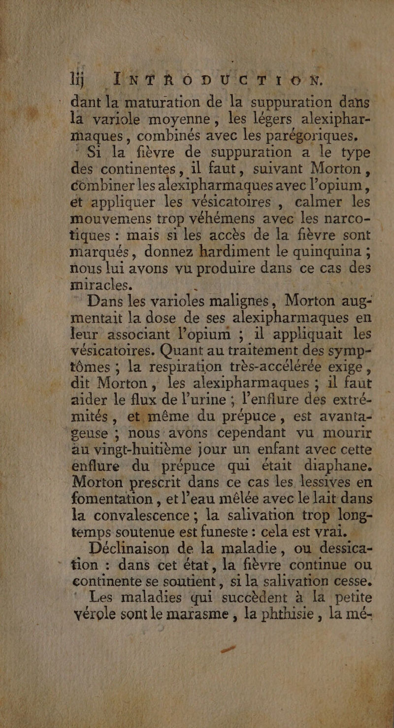 F la variole moyenne , les légers alexiphar- raques, combinés avec les parégoriques, Ni: la fièvre de suppuration a le type dés continentes, il faut, suivant Morton, combiner les a exipharmaques avec l’opium, ét appliquer les vésicatoires , calmer les mouvemens trop véhèmens avec les narco- tiques : mais si les accès de la fièvre sont marqués, donnez hardiment le quinquina ; nous lui avons vu produire dans ce cas des Dans les varioles malignes , Monts aug- leur associant lopium ; 1l appliquait les vésicatoires. Quant au traitèment des symp- tômes ; la respiration très-accélérée exige, aider le flux de l’urine ; l'enflure des extré- mités, etimême du prépuce, est avanta- au vingt-huitième } jour un enfant avec cette Morton prescrit dans ce cas les lessives en fomentation , et l’eau mêlée avec le lait dans la convalescence : la salivation trop long- temps soutenue est : funeste : cela est vrai. | Déclinaison de la maladie, ou dessica- continente se soutient, si la salivation cesse. Les maladies qui ‘succèdent à la petite vérole sont le marasme, la HAE, la mé- 7