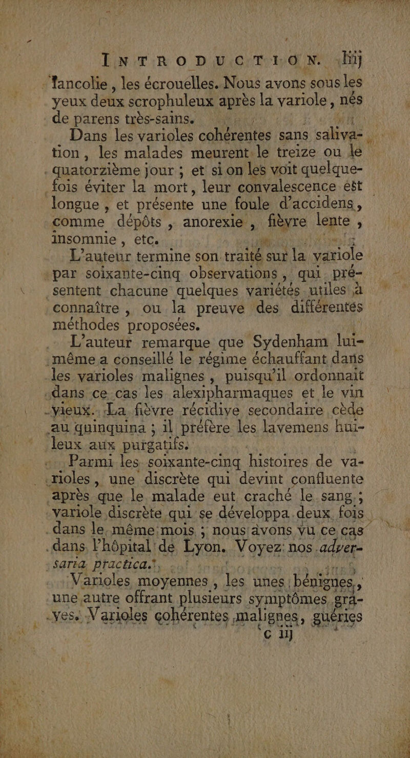 CA TAN DM EN INTRODuUCTrEON. li] -Tancolie, les écrouelles. Nous avons sous les yeux deux scrophuleux après la Var à nés | de parens très-sains. | Dans les varioles cohérentes sans A à | tion, les malades meurent: le treize ou le -quatorzième jour ; et sion les voit quelque- fois éviter la mort, leur convalescence ét longue , et présente une foule Sacpidens , comme dépôts , anorexie , “are lente , insomnie , etc. 45e L'auteur termine son traité en la variole par soixante-cinq observations », qui . pré- sentent chacune quelques variétés utiles à connaître , ou la preuve des différentés méthodes proposées. L'auteur remarque que Sydenham lui- même a conseillé le régime échauffant dans les varioles malignes, puisqu'il ordonnait dans ce cas les alexipharmaques et le vin : -vieux.. La fièvre récidive secondaire cède au quinquina ; il préfère les lavemens hüi- Jeux aux puigatifss Parmi les soixante-cinq histoires de va- .rioles, une discrète qui devint confluente après que le malade eut craché le sang,; -variole discrète :qu1 se développa. deux. fois dans le, même mois, ; nousiävons vu ce cas dans Vhôpital: de DE SAR: nos. adyer- : Saria Practica. METTRE ‘Varioles moyennes , les unes | bénigues, une autre offrant plusieurs symptômes. rd- .ves. -V'arioles gohérentes , malignes, gi TIES ‘ci
