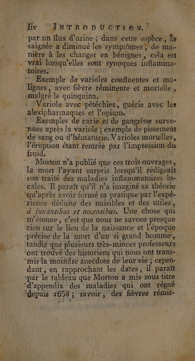 ( : ‘INTRoDUGTreN.! parun flux d'urine ; dans cette espèce, fs saignée a diminué les symptômes; de ma- nière à les changer en bénignes, cela est “vrai lorsqu'elles sont synoques rernes toires, j Exemple de variolés confluentes et ma- Tignes, avec fièvre rémittente et mortelle, ‘malgré le quinquina. | : Variole avec pétéchies., guérie avec les alexipharmaques et l’opium. | Exemples de carie-et de gangrène surve- “nues après la variolé ; exemple de pissement de sang ou d’ hématilriel Varioles mortelles, l’éruption étant rentrée FRE D AE 15 du froid. | Morton n’a publié que ces trois ouvrages, la mort l'ayant surpris lorsqu'il rédigeait son traité des maladies inflammatoires lo- cales. Il paraît qu’il n’a imaginé sa théorie ‘qu'après avoir formé sa pratique par l’expé- ‘rience déduite des nuisibles et des utiles, à Juvantibus et nocentibus. Une chose qui “m'étonne , c’est que nous he savons presque rien sur L: lieu de la naissance et l’époque précise de la mort d’un si grand homme, tandis que plusieurs très-minces professeurs “ont trouvé des historiens qui nous oft trans- mis la moindre anecdote de leur vie ; cepenñ- dant, en rapprochant les dates, il paraît ‘par le tableau que Morton a mis sous titre “d’appendix des maladies qui ont régné
