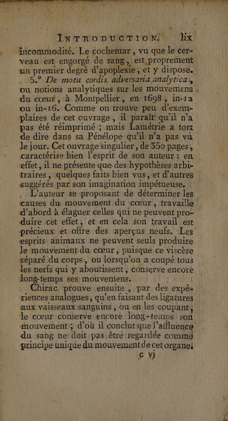 &gt; incommodité. Le cochemar , vu que le cer- “an premier degré d'apoblèxte: et y dispose, 5. De motu cordis adyersaria analyticar, ou notions analytiques sur les mouvemens du cœur ,:à Montpellier, en 1698 ; in-12 ou in-16. Comme on trouve peu d'exem- plaires de cet ouvrage, al paraît qu al n’a pas été réimprimé ; mais Lamétrie a tort de dire dans sa Pénélope qu'il wa pas vu le; jour. Cet ouvrage singulier, de 350 pages, 3 effet, 1l ne présente que des hypothèses arbi- suggérés par son imagination impétueuse. L'auteur $e proposant de déterminer les causes du mouvement du cœur, travaille duire cet effet, et en cela son travail est esprits animaux ne peuvent seuls produire _ Je mouvement du cœur, puisque ce viscère séparé du corps, où lorsqu'on a coupé tous les nerfs qui y aboutissent , conserve encore long-temps ses mouvemens. Chirac prouve ensuite , par des expés aux vaisseaux sanguins , Ou en les coupant, le cœur conserve encore long-temps son du sang ne doit pas: être regardée commg principe unique du nur dre de cetorgane: C Y)