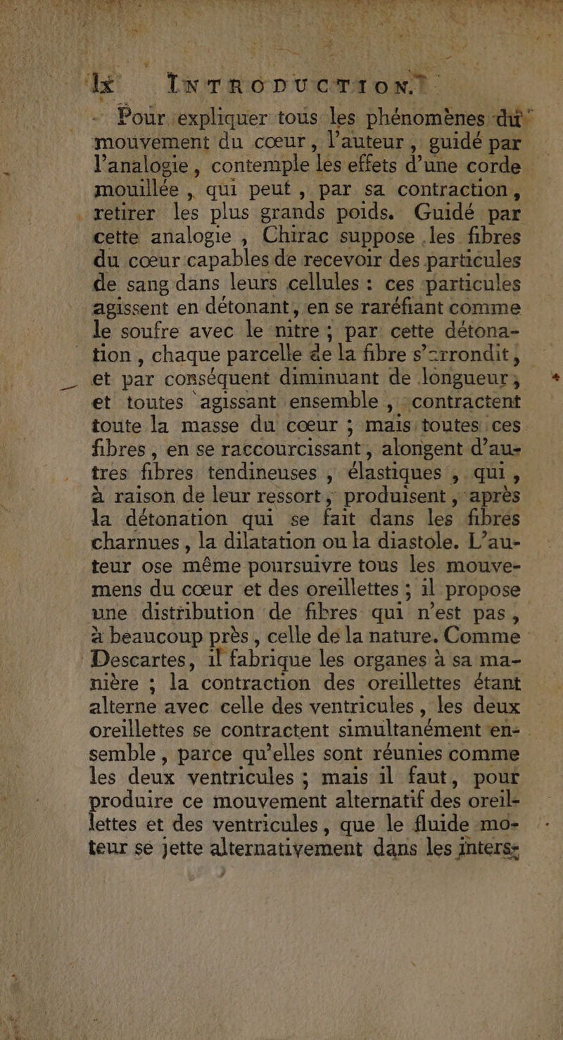 a ee mouvement du cœur, l’auteur, guidé par l’analogie , contemple les effets d’une corde mouillée , qui peut, par sa contraction, cette analogie , Chirac suppose .les fibres du cœur capables de recevoir des particules de sang dans leurs cellules : ces ‘particules agissent en détonant , ‘en se raréfiant comme le soufre avec le nitre; par cette détona- tion , chaque parcelle de la fibre s’=rrondit, et par conséquent diminuant de longueur; et toutes agissant ensemble , :contractent fibres , en se raccourcissant, alongent d’au- tres fibres tendineuses , élastiques , qui, à raison de leur ressort, produisent , après la détonation qui se fait dans les fibres charnues , la dilatation ou la diastole. L’au- teur ose même poursuivre tous les mouve- mens du cœur et des oreillettes ; 1l propose une distribution de fibres qui n’est pas, nière ; la contraction des oreillettes étant alterne avec celle des ventricules , les deux semble , parce qu’elles sont réunies comme les deux ventricules ; maïs il faut, pour produire ce mouvement alternatif des oreil- lettes et des ventricules, que le fluide mo- teur se Jette alternativement dans les 1nters:
